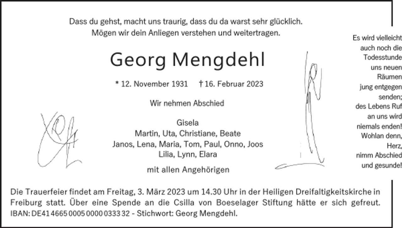 <p>Dass du gehst, macht uns traurig, dass du da warst sehr glücklich.<br />Mögen wir dein Anliegen verstehen und weitertragen.</p><p>Georg Mengdehl<br />* 12. November 1931</p><p>†16. Februar 2023</p><p>Wir nehmen Abschied<br />Gisela<br />Martin, Uta, Christiane, Beate<br />Janos, Lena, Maria, Tom, Paul, Onno, Joos<br />Lilia, Lynn, Elara<br />mit allen Angehörigen</p><p>Es wird vielleicht<br />auch noch die<br />Todesstunde<br />uns neuen<br />Räumen<br />jung entgegen<br />senden;<br />des Lebens Ruf<br />an uns wird<br />niemals enden!<br />Wohlan denn,<br />Herz,<br />nimm Abschied<br />und gesunde!</p><p>Die Trauerfeier findet am Freitag, 3. März 2023 um 14.30 Uhr in der Heiligen Dreifaltigkeitskirche in<br />Freiburg statt. Über eine Spende an die Csilla von Boeselager Stiftung hätte er sich gefreut.<br />IBAN: DE41 4665 0005 000332 - Stichwort: Georg Mengdehl.</p>