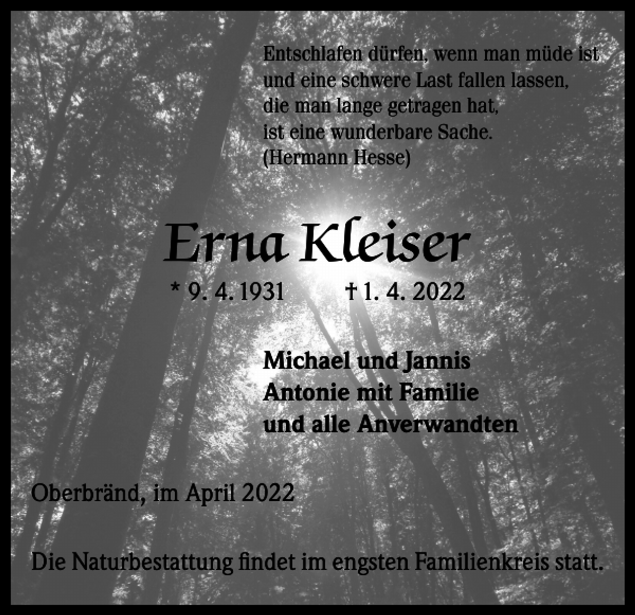 <p>Entschlafen dürfen, wenn man müde ist<br />und eine schwere Last fallen lassen,<br />die man lange getragen hat,<br />ist eine wunderbare Sache.<br />(Hermann Hesse)</p><p>Erna Kleiser<br />* 9. 4. 1931</p><p>† 1. 4. 2022</p><p>Michael und Jannis<br />Antonie mit Familie<br />und alle Anverwandten<br />Oberbränd, im April 2022<br />Die Naturbestattung findet im engsten Familienkreis statt.</p>