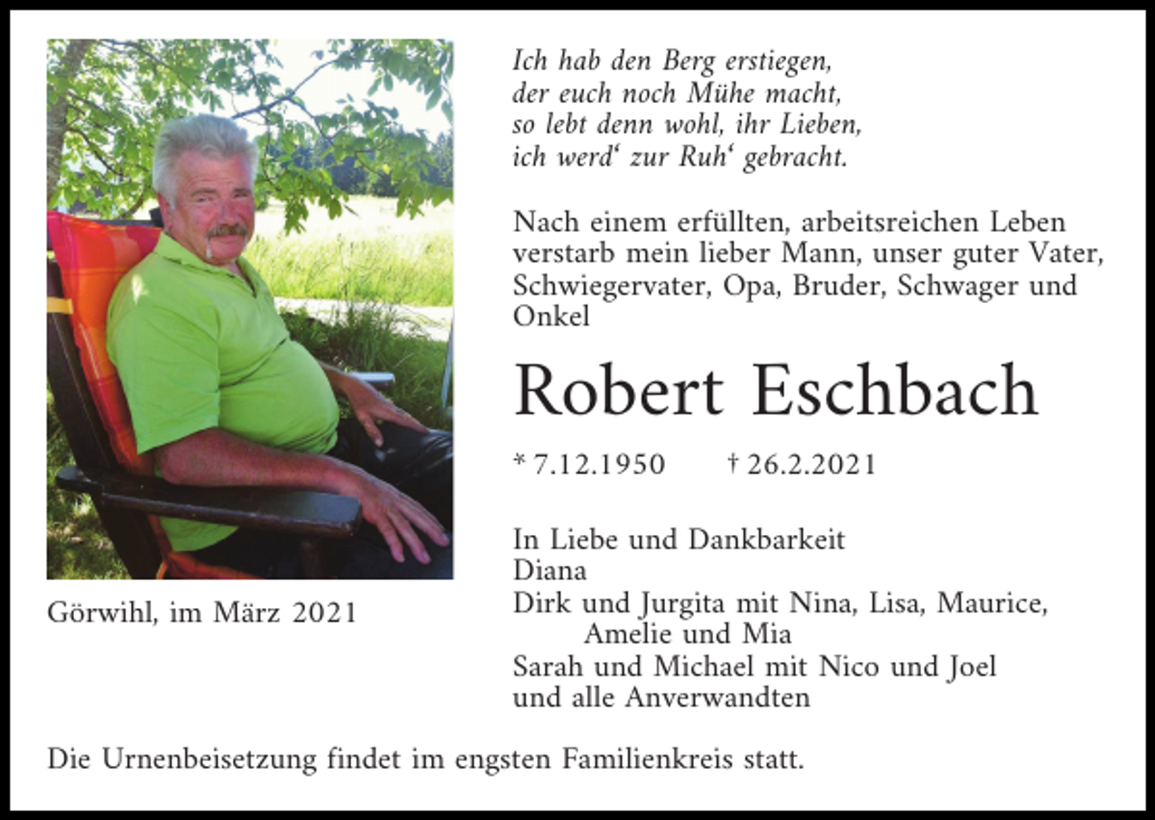 <p>Ich hab den Berg erstiegen,<br />der euch noch Mühe macht,<br />so lebt denn wohl, ihr Lieben,<br />ich werd‘ zur Ruh‘ gebracht.<br />Nach einem erfüllten, arbeitsreichen Leben<br />verstarb mein lieber Mann, unser guter Vater,<br />Schwiegervater, Opa, Bruder, Schwager und<br />Onkel</p><p>Robert Eschbach<br />* 7.12.1950</p><p>Görwihl, im März 2021</p><p>† 26.2.2021</p><p>In Liebe und Dankbarkeit<br />Diana<br />Dirk und Jurgita mit Nina, Lisa, Maurice,<br />Amelie und Mia<br />Sarah und Michael mit Nico und Joel<br />und alle Anverwandten</p><p>Die Urnenbeisetzung findet im engsten Familienkreis statt.</p>