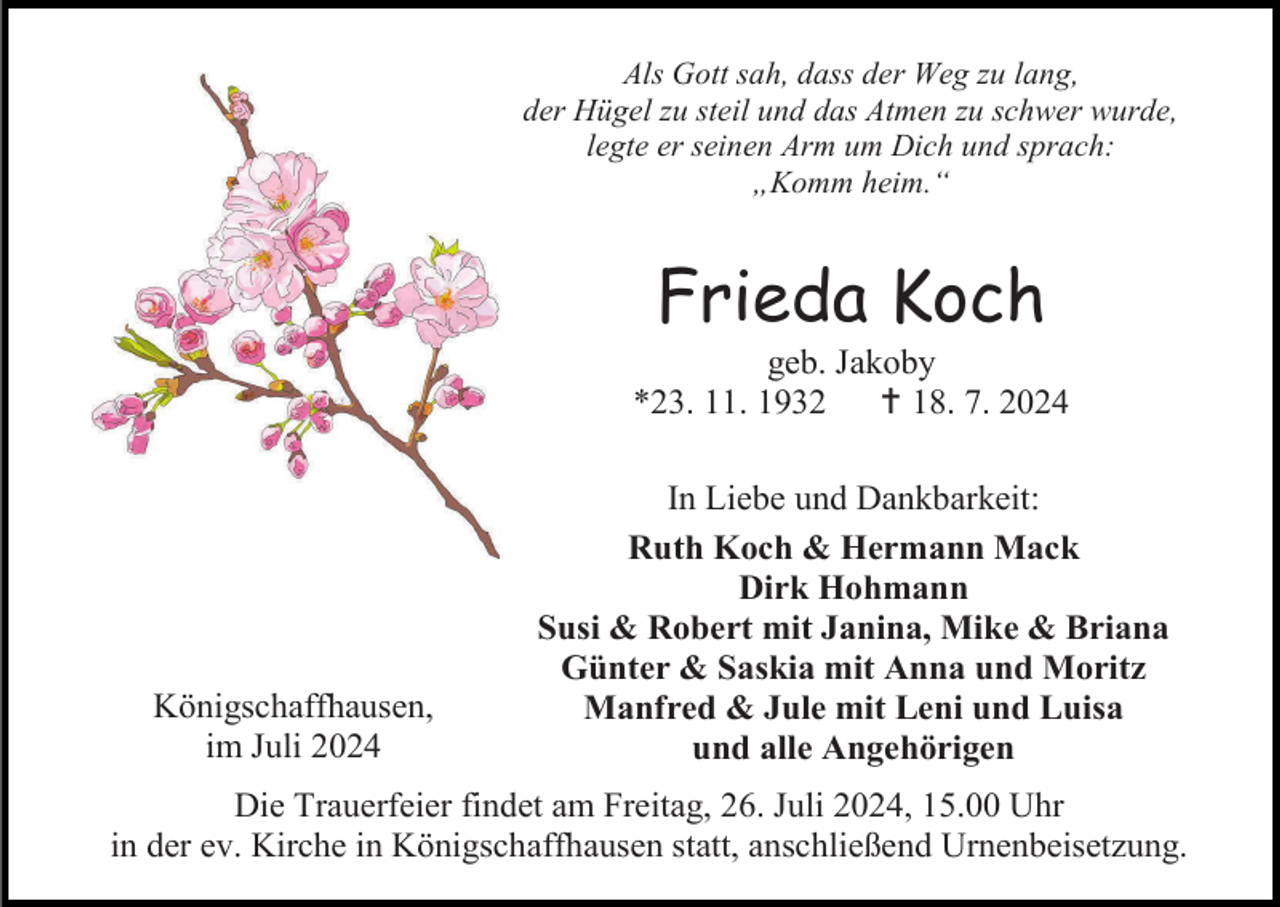 <p>Als Gott sah, dass der Weg zu lang,<br />der Hügel zu steil und das Atmen zu schwer wurde,<br />legte er seinen Arm um Dich und sprach:<br />„Komm heim.“</p><p>Frieda Koch<br />geb. Jakoby<br />*23. 11. 1932  18. 7. 2024</p><p>Königschaffhausen,<br />im Juli 2024</p><p>In Liebe und Dankbarkeit:<br />Ruth Koch &amp; Hermann Mack<br />Dirk Hohmann<br />Susi &amp; Robert mit Janina, Mike &amp; Briana<br />Günter &amp; Saskia mit Anna und Moritz<br />Manfred &amp; Jule mit Leni und Luisa<br />und alle Angehörigen</p><p>Die Trauerfeier findet am Freitag, 26. Juli 2024, 15.00 Uhr<br />in der ev. Kirche in Königschaffhausen statt, anschließend Urnenbeisetzung.</p>
