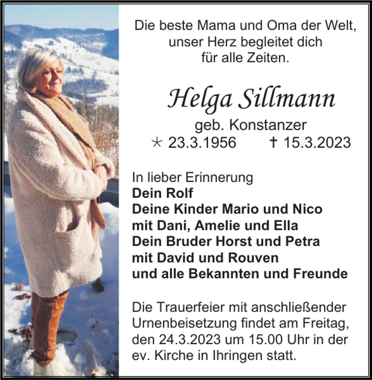 <p>Die beste Mama und Oma der Welt,<br />unser Herz begleitet dich<br />für alle Zeiten.</p><p>Helga Sillmann<br />geb. Konstanzer<br />23.3.1956<br />15.3.2023<br />In lieber Erinnerung<br />Dein Rolf<br />Deine Kinder Mario und Nico<br />mit Dani, Amelie und Ella<br />Dein Bruder Horst und Petra<br />mit David und Rouven<br />und alle Bekannten und Freunde<br />Die Trauerfeier mit anschließender<br />Urnenbeisetzung findet am Freitag,<br />den 24.3.2023 um 15.00 Uhr in der<br />ev. Kirche in Ihringen statt.</p>