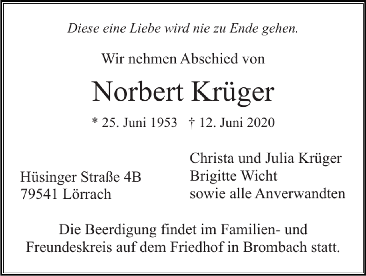 <p>Diese eine Liebe wird nie zu Ende gehen.</p><p>Wir nehmen Abschied von</p><p>Norbert Krüger<br />* 25. Juni 1953 † 12. Juni 2020</p><p>Hüsinger Straße 4B<br />79541 Lörrach</p><p>Christa und Julia Krüger<br />Brigitte Wicht<br />sowie alle Anverwandten</p><p>Die Beerdigung findet im Familien- und<br />Freundeskreis auf dem Friedhof in Brombach statt.</p>