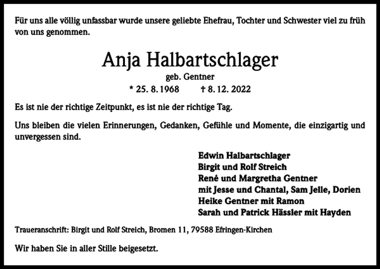 <p>Für uns alle völlig unfassbar wurde unsere geliebte Ehefrau, Tochter und Schwester viel zu früh<br />von uns genommen.</p><p>Anja Halbartschlager<br />geb. Gentner<br />* 25. 8. 1968<br />† 8. 12. 2022</p><p>Es ist nie der richtige Zeitpunkt, es ist nie der richtige Tag.<br />Uns bleiben die vielen Erinnerungen, Gedanken, Gefühle und Momente, die einzigartig und<br />unvergessen sind.<br />Edwin Halbartschlager<br />Birgit und Rolf Streich<br />René und Margretha Gentner<br />mit Jesse und Chantal, Sam Jelle, Dorien<br />Heike Gentner mit Ramon<br />Sarah und Patrick Hässler mit Hayden<br />Traueranschrift: Birgit und Rolf Streich, Bromen 11, 79588 Efringen-Kirchen</p><p>Wir haben Sie in aller Stille beigesetzt.</p>