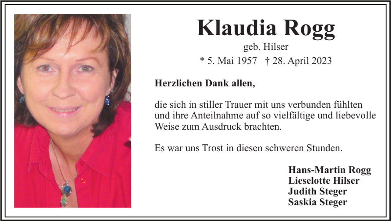 <p>Klaudia Rogg<br />geb. Hilser<br />* 5. Mai 1957 † 28. April 2023<br />Herzlichen Dank allen,<br />die sich in stiller Trauer mit uns verbunden fühlten<br />und ihre Anteilnahme auf so vielfältige und liebevolle<br />Weise zum Ausdruck brachten.<br />Es war uns Trost in diesen schweren Stunden.<br />Hans-Martin Rogg<br />Lieselotte Hilser<br />Judith Steger<br />Saskia Steger</p>