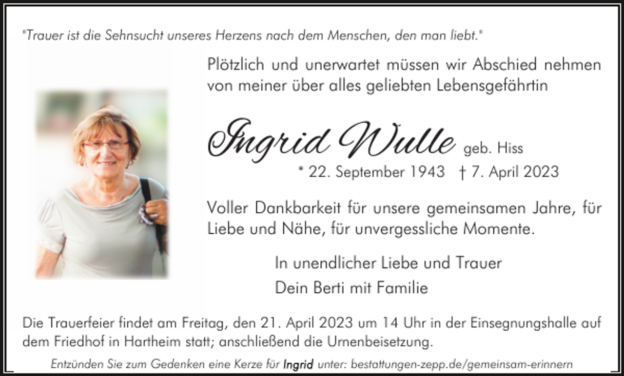 <p>"Trauer ist die Sehnsucht unseres Herzens nach dem Menschen, den man liebt."</p><p>Plötzlich und unerwartet müssen wir Abschied nehmen<br />von meiner über alles geliebten Lebensgefährtin</p><p>Ingrid Wulle</p><p>geb. Hiss</p><p>* 22. September 1943 † 7. April 2023</p><p>Voller Dankbarkeit für unsere gemeinsamen Jahre, für<br />Liebe und Nähe, für unvergessliche Momente.<br />In unendlicher Liebe und Trauer<br />Dein Berti mit Familie<br />Die Trauerfeier findet am Freitag, den 21. April 2023 um 14 Uhr in der Einsegnungshalle auf<br />dem Friedhof in Hartheim statt; anschließend die Urnenbeisetzung.<br />Entzünden Sie zum Gedenken eine Kerze für</p><p>unter: bestattungen-zepp.de/gemeinsam-erinnern</p>
