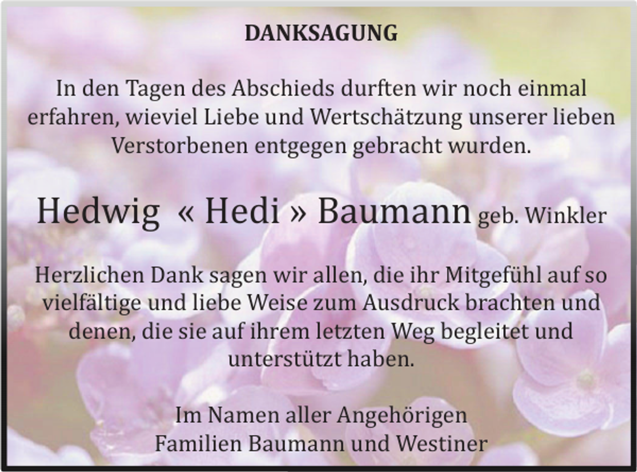 <p>DANKSAGUNG<br />In den Tagen des Abschieds durften wir noch einmal<br />erfahren, wieviel Liebe und Wertschä tzung unserer lieben<br />Verstorbenen entgegen gebracht wurden.</p><p>Hedwig « Hedi » Baumann geb. Winkler<br />Herzlichen Dank sagen wir allen, die ihr Mitgefü hl auf so<br />vielfä ltige und liebe Weise zum Ausdruck brachten und<br />denen, die sie auf ihrem letzten Weg begleitet und<br />unterstü tzt haben.<br />Im Namen aller Angehö rigen<br />Familien Baumann und Westiner</p>