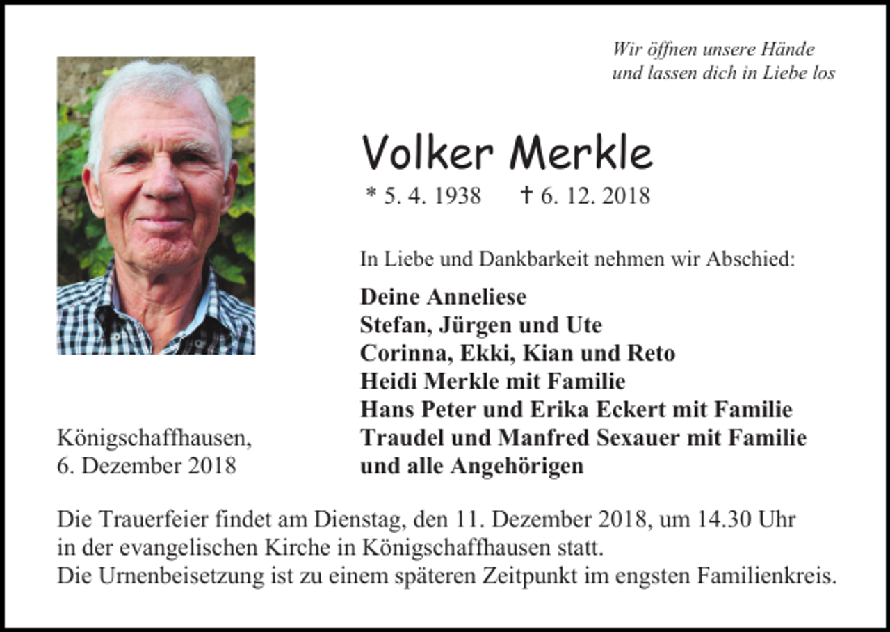 <p>Wir öffnen unsere Hände<br />und lassen dich in Liebe los</p><p>Volker Merkle<br />* 5. 4. 1938</p><p> 6. 12. 2018</p><p>In Liebe und Dankbarkeit nehmen wir Abschied:</p><p>Königschaffhausen,<br />6. Dezember 2018</p><p>Deine Anneliese<br />Stefan, Jürgen und Ute<br />Corinna, Ekki, Kian und Reto<br />Heidi Merkle mit Familie<br />Hans Peter und Erika Eckert mit Familie<br />Traudel und Manfred Sexauer mit Familie<br />und alle Angehörigen</p><p>Die Trauerfeier findet am Dienstag, den 11. Dezember 2018, um 14.30 Uhr<br />in der evangelischen Kirche in Königschaffhausen statt.<br />Die Urnenbeisetzung ist zu einem späteren Zeitpunkt im engsten Familienkreis.</p>