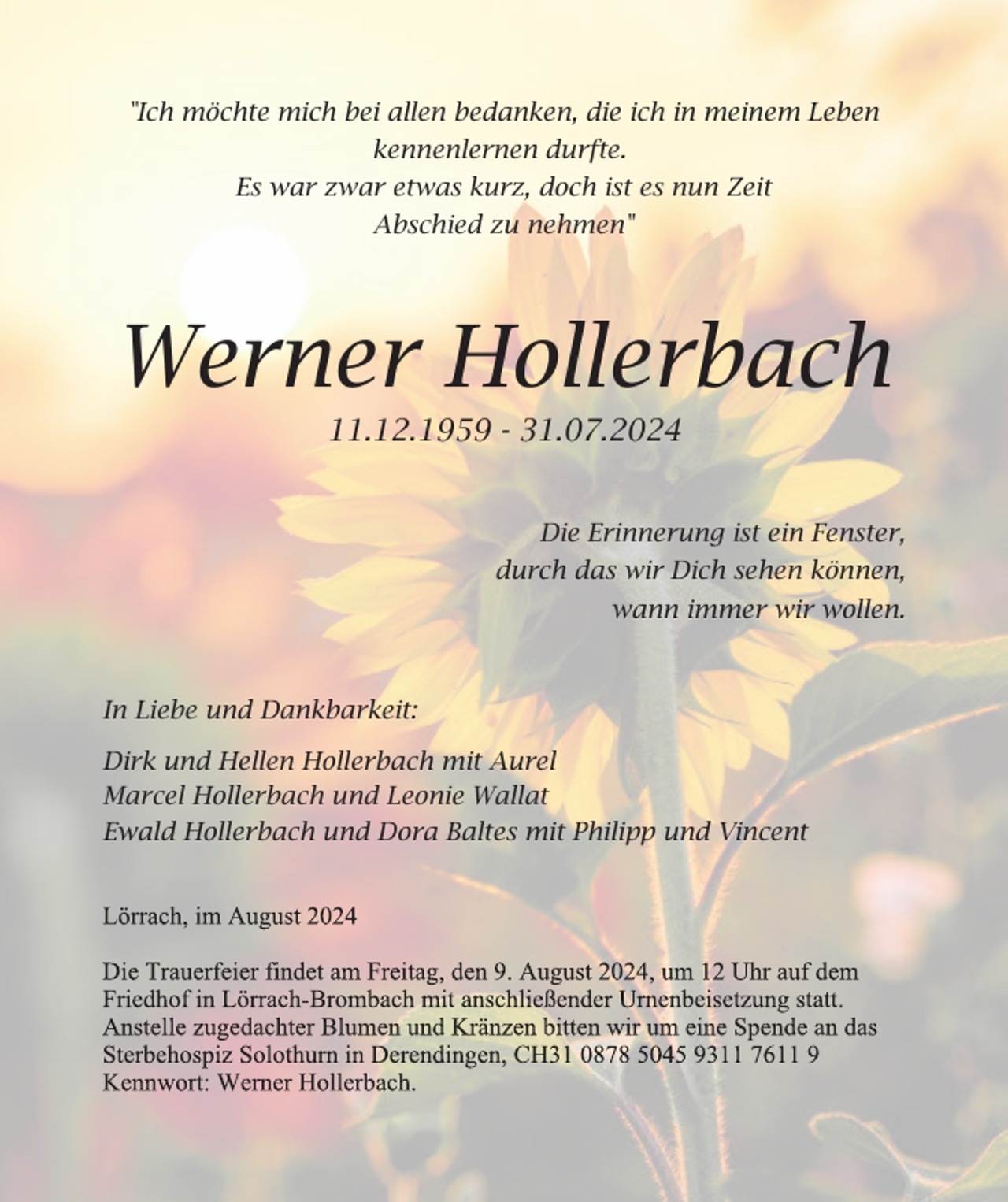 <p>"Ich möchte mich bei allen bedanken, die ich in meinem Leben<br />kennenlernen durfte.<br />Es war zwar etwas kurz, doch ist es nun Zeit<br />Abschied zu nehmen"</p><p>Werner Hollerbach<br />11.12.1959 - 31.07.2024</p><p>Die Erinnerung ist ein Fenster,<br />durch das wir Dich sehen können,<br />wann immer wir wollen.</p><p>In Liebe und Dankbarkeit:<br />Dirk und Hellen Hollerbach mit Aurel<br />Marcel Hollerbach und Leonie Wallat<br />Ewald Hollerbach und Dora Baltes mit Philipp und Vincent</p>