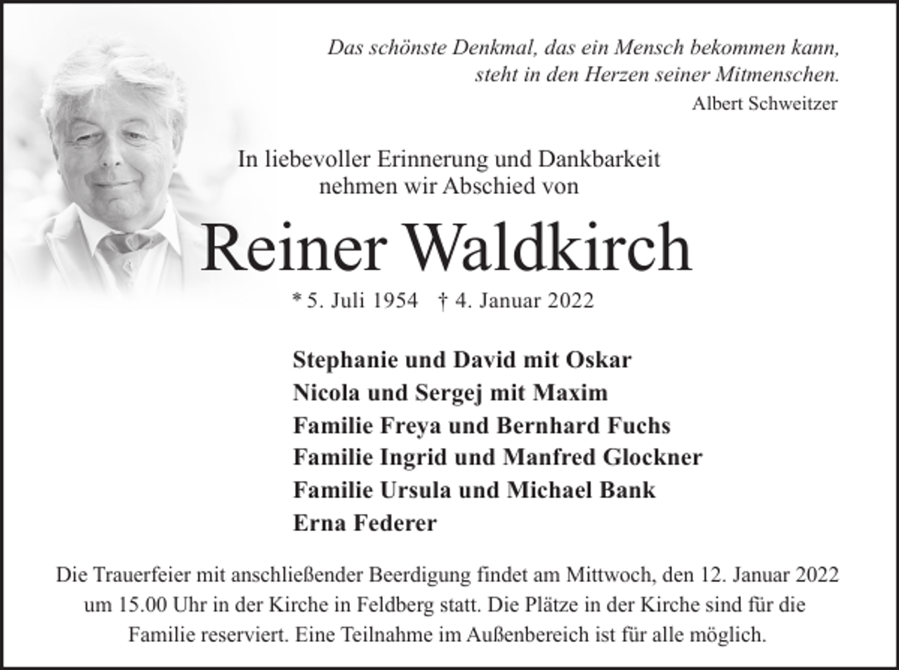 <p>Das schönste Denkmal, das ein Mensch bekommen kann,<br />steht in den Herzen seiner Mitmenschen.<br />Albert Schweitzer</p><p>In liebevoller Erinnerung und Dankbarkeit<br />nehmen wir Abschied von</p><p>Reiner Waldkirch<br />* 5. Juli 1954 † 4. Januar 2022</p><p>Stephanie und David mit Oskar<br />Nicola und Sergej mit Maxim<br />Familie Freya und Bernhard Fuchs<br />Familie Ingrid und Manfred Glockner<br />Familie Ursula und Michael Bank<br />Erna Federer<br />Die Trauerfeier mit anschließender Beerdigung findet am Mittwoch, den 12. Januar 2022<br />um 15.00 Uhr in der Kirche in Feldberg statt. Die Plätze in der Kirche sind für die<br />Familie reserviert. Eine Teilnahme im Außenbereich ist für alle möglich.</p>