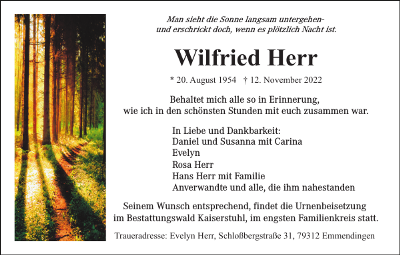 <p>Man sieht die Sonne langsam untergehenund erschrickt doch, wenn es plötzlich Nacht ist.</p><p>Wilfried Herr<br />* 20. August 1954 † 12. November 2022</p><p>Behaltet mich alle so in Erinnerung,<br />wie ich in den schönsten Stunden mit euch zusammen war.<br />In Liebe und Dankbarkeit:<br />Daniel und Susanna mit Carina<br />Evelyn<br />Rosa Herr<br />Hans Herr mit Familie<br />Anverwandte und alle, die ihm nahestanden<br />Seinem Wunsch entsprechend, findet die Urnenbeisetzung<br />im Bestattungswald Kaiserstuhl, im engsten Familienkreis statt.<br />Traueradresse: Evelyn Herr, Schloßbergstraße 31, 79312 Emmendingen</p>