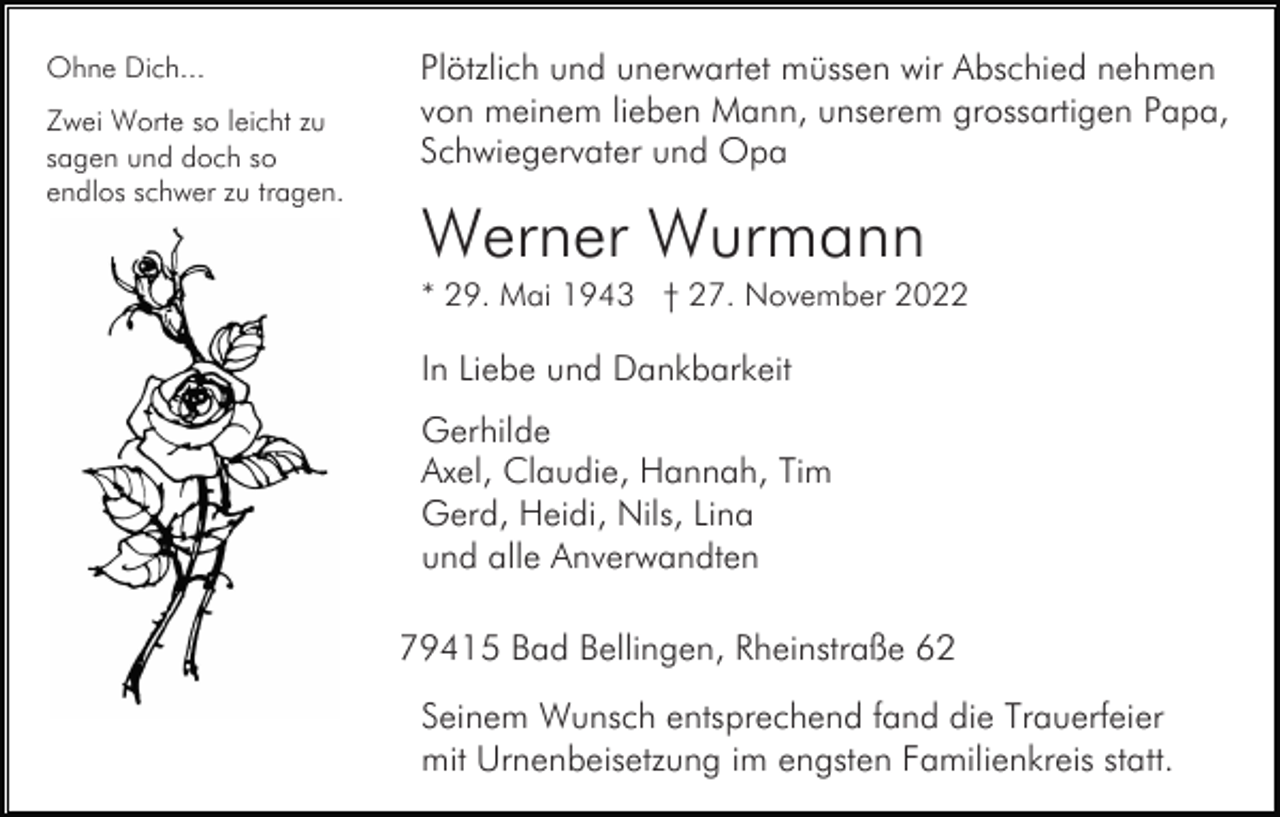 <p>Ohne Dich...<br />Zwei Worte so leicht zu<br />sagen und doch so<br />endlos schwer zu tragen.</p><p>Plötzlich und unerwartet müssen wir Abschied nehmen<br />von meinem lieben Mann, unserem grossartigen Papa,<br />Schwiegervater und Opa</p><p>Werner Wurmann<br />* 29. Mai 1943 † 27. November 2022</p><p>In Liebe und Dankbarkeit<br />Gerhilde<br />Axel, Claudie, Hannah, Tim<br />Gerd, Heidi, Nils, Lina<br />und alle Anverwandten<br />79415 Bad Bellingen, Rheinstraße 62<br />Seinem Wunsch entsprechend fand die Trauerfeier<br />mit Urnenbeisetzung im engsten Familienkreis statt.</p>