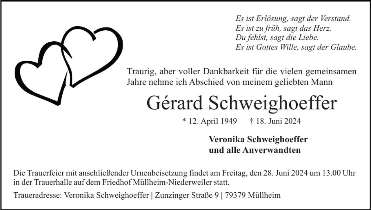 <p>Es ist Erlösung, sagt der Verstand.<br />Es ist zu früh, sagt das Herz.<br />Du fehlst, sagt die Liebe.<br />Es ist Gottes Wille, sagt der Glaube.</p><p>Traurig, aber voller Dankbarkeit für die vielen gemeinsamen<br />Jahre nehme ich Abschied von meinem geliebten Mann</p><p>Gérard Schweighoeffer<br />* 12. April 1949</p><p>† 18. Juni 2024</p><p>Veronika Schweighoeffer<br />und alle Anverwandten<br />Die Trauerfeier mit anschließender Urnenbeisetzung findet am Freitag, den 28. Juni 2024 um 13.00 Uhr<br />in der Trauerhalle auf dem Friedhof Müllheim-Niederweiler statt.<br />Traueradresse: Veronika Schweighoeffer | Zunzinger Straße 9 | 79379 Müllheim</p>