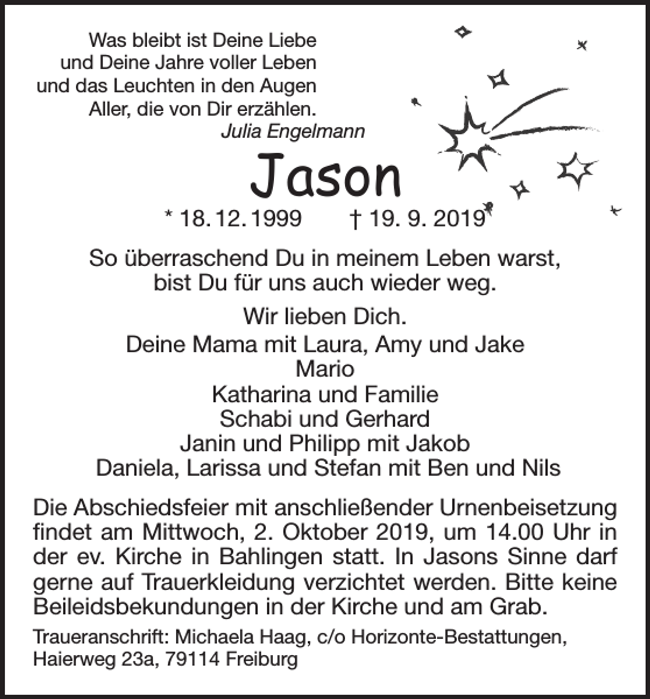 <p>Was bleibt ist Deine Liebe<br />und Deine Jahre voller Leben<br />und das Leuchten in den Augen<br />Aller, die von Dir erzählen.<br />Julia Engelmann</p><p>Jason</p><p>* 18. 12. 1999 † 19. 9. 2019<br />So überraschend Du in meinem Leben warst,<br />bist Du für uns auch wieder weg.<br />Wir lieben Dich.<br />Deine Mama mit Laura, Amy und Jake<br />Mario<br />Katharina und Familie<br />Schabi und Gerhard<br />Janin und Philipp mit Jakob<br />Daniela, Larissa und Stefan mit Ben und Nils<br />Die Abschiedsfeier mit anschließender Urnenbeisetzung<br />findet am Mittwoch, 2. Oktober 2019, um 14.00 Uhr in<br />der ev. Kirche in Bahlingen statt. In Jasons Sinne darf<br />gerne auf Trauerkleidung verzichtet werden. Bitte keine<br />Beileidsbekundungen in der Kirche und am Grab.<br />Traueranschrift: Michaela Haag, c/o Horizonte-Bestattungen,<br />­Haierweg 23a, 79114 Freiburg</p>