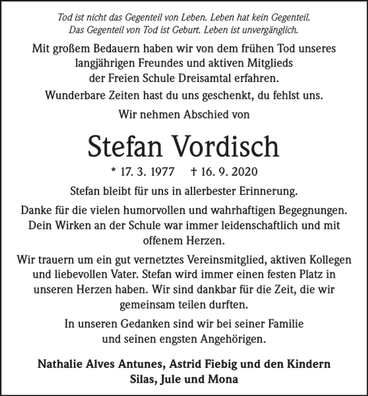 <p>Tod ist nicht das Gegenteil von Leben. Leben hat kein Gegenteil.<br />Das Gegenteil von Tod ist Geburt. Leben ist unvergänglich.</p><p>Mit großem Bedauern haben wir von dem frühen Tod unseres<br />langjährigen Freundes und aktiven Mitglieds<br />der Freien Schule Dreisamtal erfahren.<br />Wunderbare Zeiten hast du uns geschenkt, du fehlst uns.<br />Wir nehmen Abschied von</p><p>Stefan Vordisch<br />* 17. 3. 1977</p><p>† 16. 9. 2020</p><p>Stefan bleibt für uns in allerbester Erinnerung.<br />Danke für die vielen humorvollen und wahrhaftigen Begegnungen.<br />Dein Wirken an der Schule war immer leidenschaftlich und mit<br />offenem Herzen.<br />Wir trauern um ein gut vernetztes Vereinsmitglied, aktiven Kollegen<br />und liebevollen Vater. Stefan wird immer einen festen Platz in<br />unseren Herzen haben. Wir sind dankbar für die Zeit, die wir<br />gemeinsam teilen durften.<br />In unseren Gedanken sind wir bei seiner Familie<br />und seinen engsten Angehörigen.<br />Nathalie Alves Antunes, Astrid Fiebig und den Kindern<br />Silas, Jule und Mona</p>