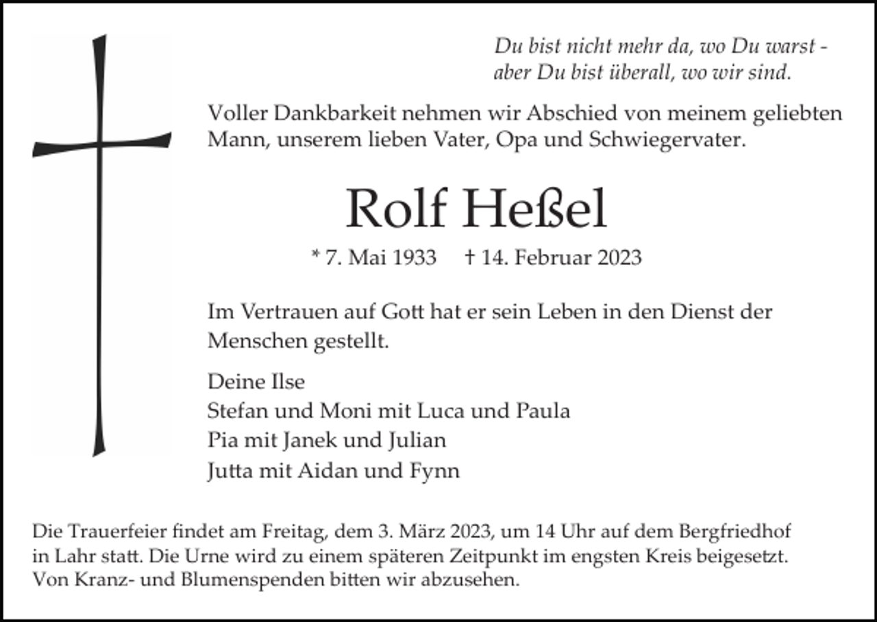 <p>Du bist nicht mehr da, wo Du warst ­<br />aber Du bist überall, wo wir sind.<br />Voller Dankbarkeit nehmen wir Abschied von meinem geliebten<br />Mann, unserem lieben Vater, Opa und Schwiegervater.</p><p>Rolf Heßel<br />* 7. Mai 1933</p><p>† 14. Februar 2023</p><p>Im Vertrauen auf Gott hat er sein Leben in den Dienst der<br />Menschen gestellt.<br />Deine Ilse<br />Stefan und Moni mit Luca und Paula<br />Pia mit Janek und Julian<br />Jutta mit Aidan und Fynn<br />Die Trauerfeier ﬁndet am Freitag, dem 3. März 2023, um 14 Uhr auf dem Bergfriedhof<br />in Lahr statt. Die Urne wird zu einem späteren Zeitpunkt im engsten Kreis beigesetzt.<br />Von Kranz­ und Blumenspenden bitten wir abzusehen.</p>