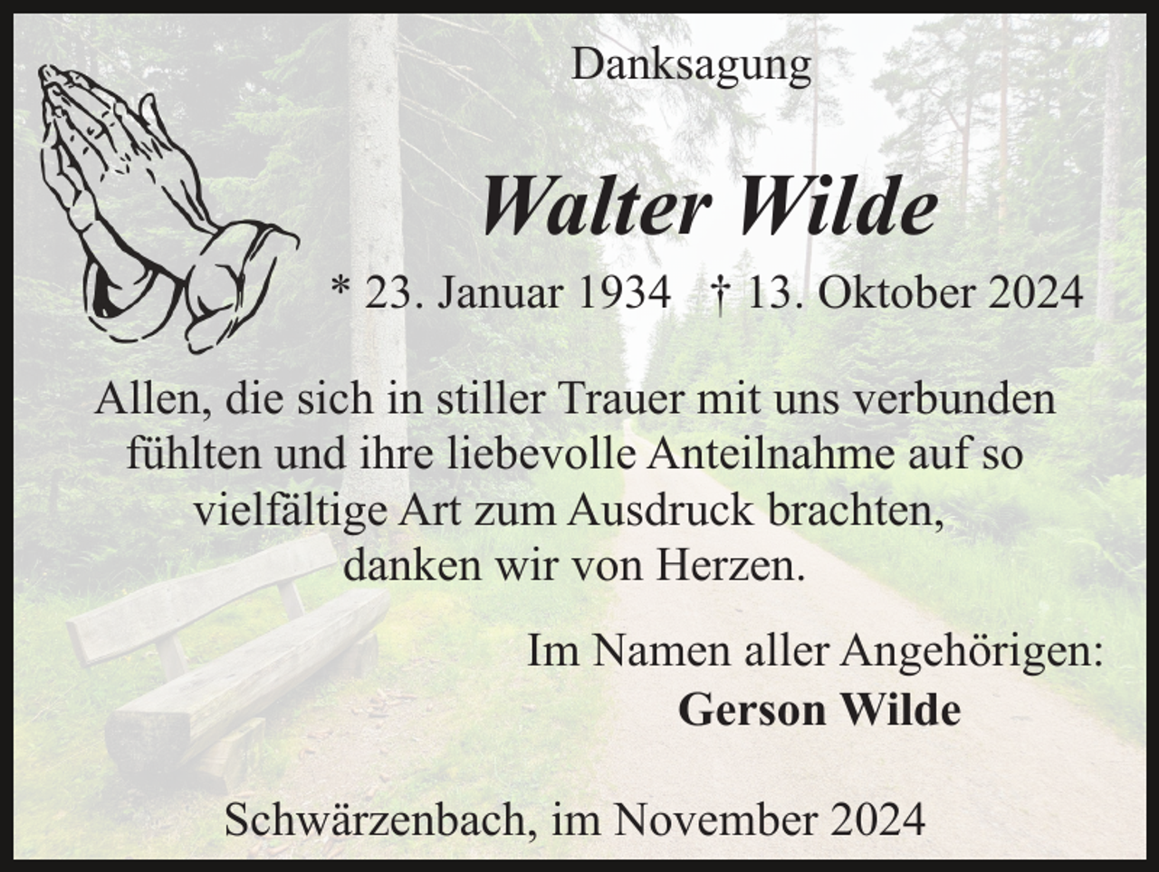 <p>Danksagung</p><p>Walter Wilde<br />* 23. Januar 1934 † 13. Oktober 2024<br />Allen, die sich in stiller Trauer mit uns verbunden<br />fühlten und ihre liebevolle Anteilnahme auf so<br />vielfältige Art zum Ausdruck brachten,<br />danken wir von Herzen.<br />Im Namen aller Angehörigen:<br />Gerson Wilde<br />Schwärzenbach, im November 2024</p>