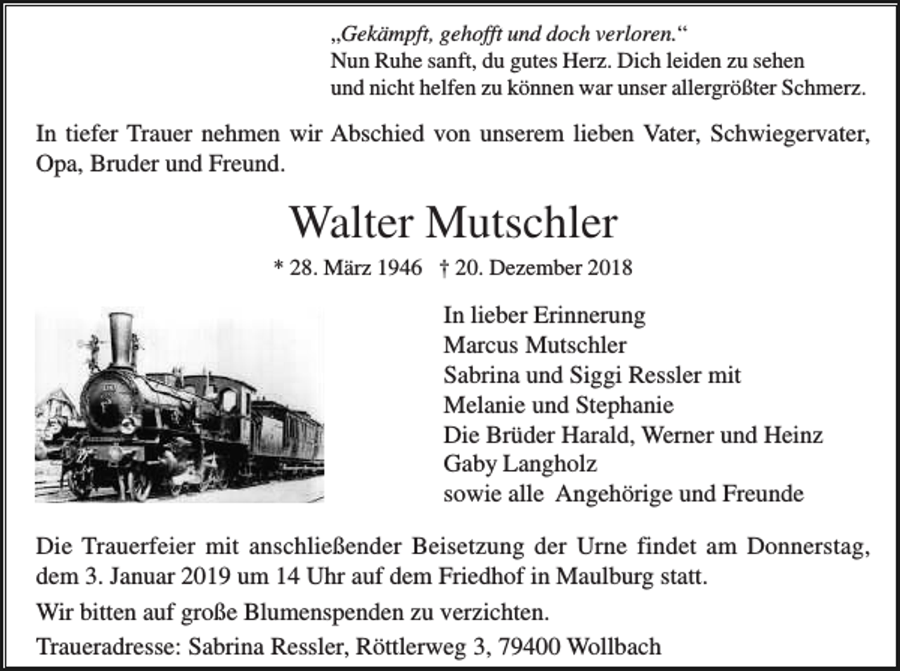 <p>„Gekämpft, gehofft und doch verloren.“<br />Nun Ruhe sanft, du gutes Herz. Dich leiden zu sehen<br />und nicht helfen zu können war unser allergrößter Schmerz.</p><p>In tiefer Trauer nehmen wir Abschied von unserem lieben Vater, Schwiegervater,<br />Opa, Bruder und Freund.</p><p>Walter Mutschler<br />* 28. März 1946 † 20. Dezember 2018</p><p>In lieber Erinnerung<br />Marcus Mutschler<br />Sabrina und Siggi Ressler mit<br />Melanie und Stephanie<br />Die Brüder Harald, Werner und Heinz<br />Gaby Langholz<br />sowie alle Angehörige und Freunde<br />Die Trauerfeier mit anschließender Beisetzung der Urne findet am Donnerstag,<br />dem 3. Januar 2019 um 14 Uhr auf dem Friedhof in Maulburg statt.<br />Wir bitten auf große Blumenspenden zu verzichten.<br />Traueradresse: Sabrina Ressler, Röttlerweg 3, 79400 Wollbach</p>