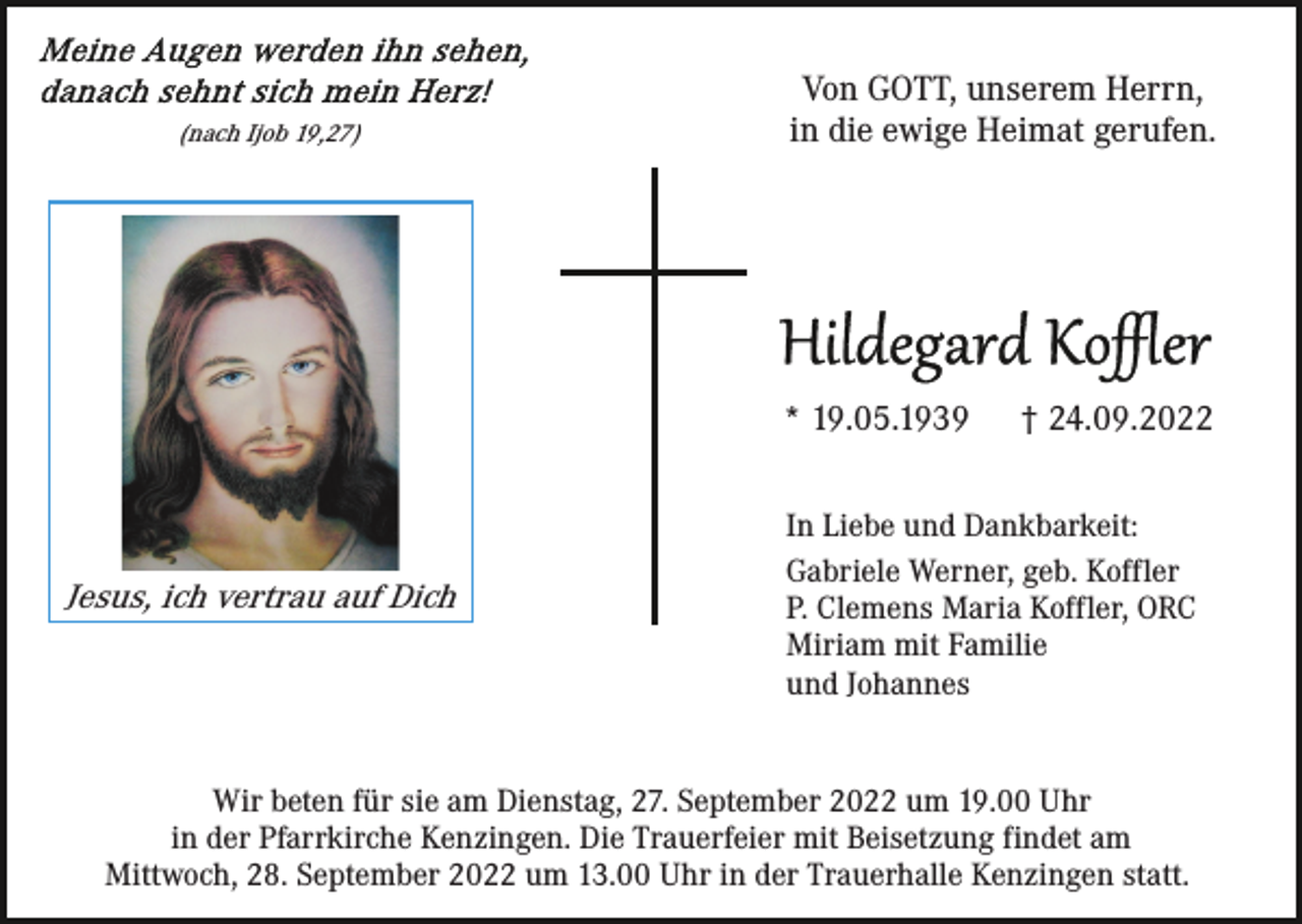 <p>(nach Ijob 19,27)</p><p>Von GOTT, unserem Herrn,<br />in die ewige Heimat gerufen.</p><p>* 19.05.1939</p><p>Jesus, ich vertrau auf Dich</p><p>† 24.09.2022</p><p>In Liebe und Dankbarkeit:<br />Gabriele Werner, geb. Koffler<br />P. Clemens Maria Koffler, ORC<br />Miriam mit Familie<br />und Johannes</p><p>Wir beten für sie am Dienstag, 27. September 2022 um 19.00 Uhr<br />in der Pfarrkirche Kenzingen. Die Trauerfeier mit Beisetzung findet am<br />Mittwoch, 28. September 2022 um 13.00 Uhr in der Trauerhalle Kenzingen statt.</p>
