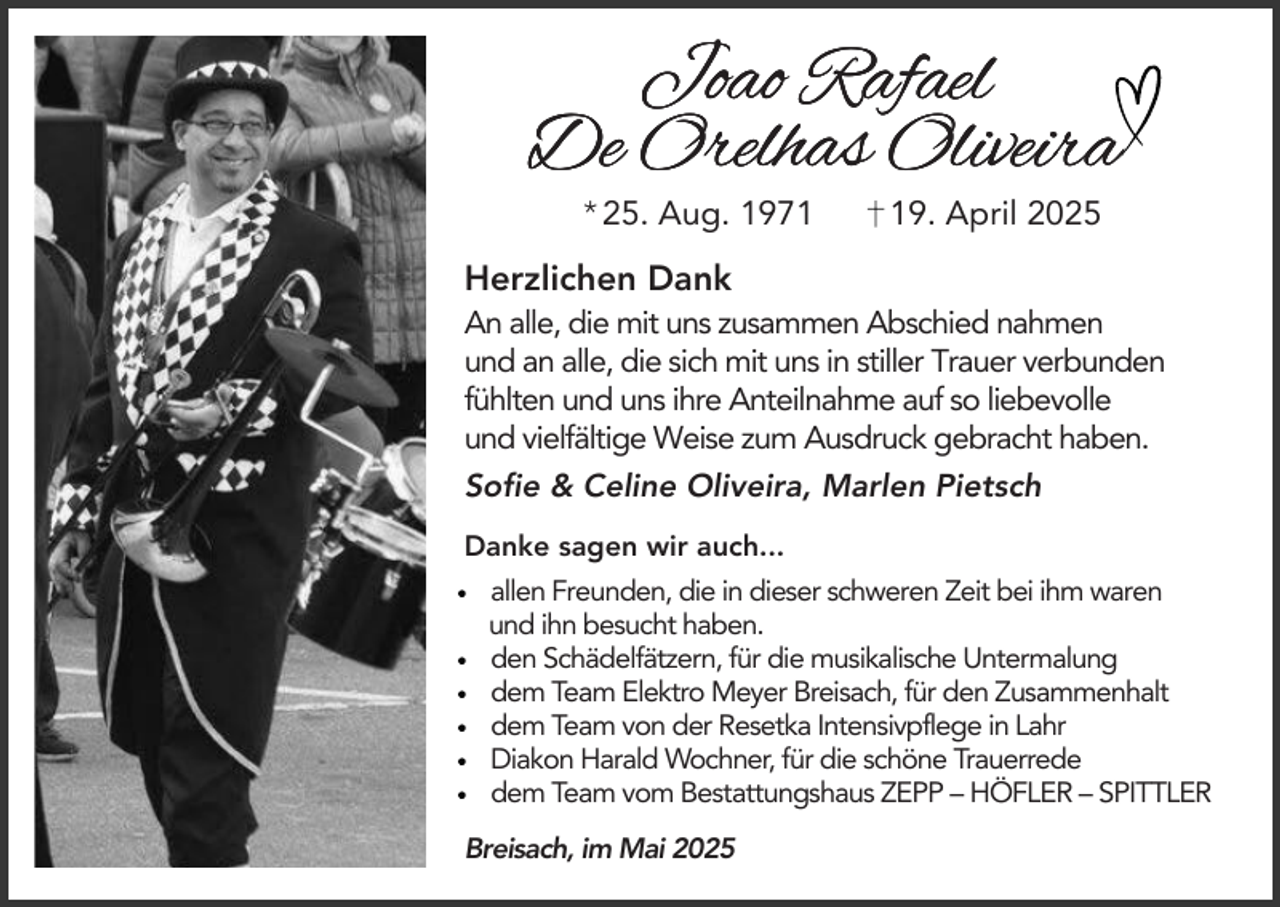 <p>Joao Rafael<br />De Orelhas Oliveira<br />* 25. Aug. 1979. April 2025</p><p>Herzlichen Dank<br />An alle, die mit uns zusammen Abschied nahmen<br />und an alle, die sich mit uns in stiller Trauer verbunden<br />fühlten und uns ihre Anteilnahme auf so liebevolle<br />und vielfältige Weise zum Ausdruck gebracht haben.<br />Sofie &amp; Celine Oliveira, Marlen Pietsch<br />Danke sagen wir auch...<br />allen Freunden, die in dieser schweren Zeit bei ihm waren<br />und ihn besucht haben.<br />den Schädelfätzern, für die musikalische Untermalung<br />dem Team Elektro Meyer Breisach, für den Zusammenhalt<br />dem Team von der Resetka Intensivpflege in Lahr<br />Diakon Harald Wochner, für die schöne Trauerrede<br />dem Team vom Bestattungshaus ZEPP – HÖFLER – SPITTLER<br />Breisach, im Mai 2025</p>