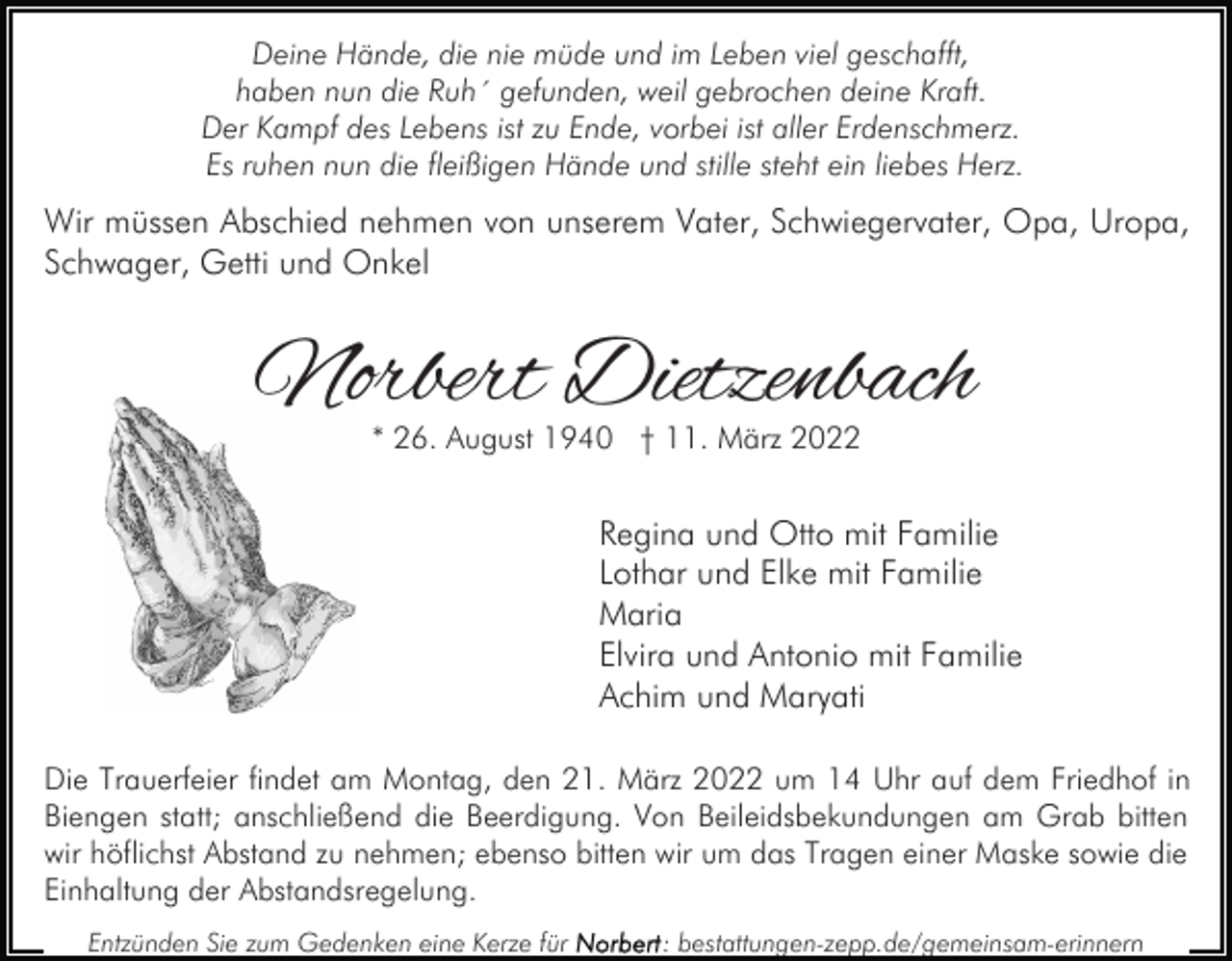 <p>Deine Hände, die nie müde und im Leben viel geschafft,<br />haben nun die Ruh´ gefunden, weil gebrochen deine Kraft.<br />Der Kampf des Lebens ist zu Ende, vorbei ist aller Erdenschmerz.<br />Es ruhen nun die fleißigen Hände und stille steht ein liebes Herz.</p><p>Wir müssen Abschied nehmen von unserem Vater, Schwiegervater, Opa, Uropa,<br />Schwager, Getti und Onkel</p><p>Norbert Dietzenbach<br />* 26. August 1940 † 11. März 2022</p><p>Regina und Otto mit Familie<br />Lothar und Elke mit Familie<br />Maria<br />Elvira und Antonio mit Familie<br />Achim und Maryati<br />Die Trauerfeier findet am Montag, den 21. März 2022 um 14 Uhr auf dem Friedhof in<br />Biengen statt; anschließend die Beerdigung. Von Beileidsbekundungen am Grab bitten<br />wir höflichst Abstand zu nehmen; ebenso bitten wir um das Tragen einer Maske sowie die<br />Einhaltung der Abstandsregelung.<br />Entzünden Sie zum Gedenken eine Kerze für</p><p>: bestattungen-zepp.de/gemeinsam-erinnern</p>