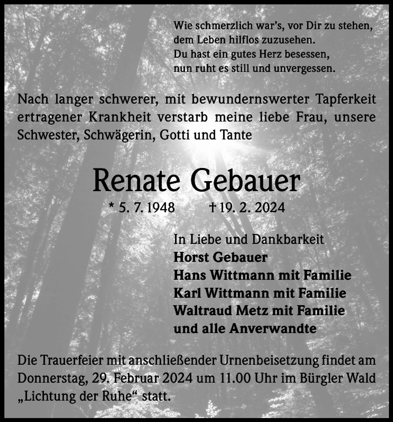 <p>Wie schmerzlich war’s, vor Dir zu stehen,<br />dem Leben hilflos zuzusehen.<br />Du hast ein gutes Herz besessen,<br />nun ruht es still und unvergessen.</p><p>Nach langer schwerer, mit bewundernswerter Tapferkeit<br />ertragener Krankheit verstarb meine liebe Frau, unsere<br />Schwester, Schwägerin, Gotti und Tante</p><p>Renate Gebauer<br />* 5. 7. 1948</p><p>† 19. 2. 2024</p><p>In Liebe und Dankbarkeit<br />Horst Gebauer<br />Hans Wittmann mit Familie<br />Karl Wittmann mit Familie<br />Waltraud Metz mit Familie<br />und alle Anverwandte<br />Die Trauerfeier mit anschließender Urnenbeisetzung findet am<br />Donnerstag, 29. Februar 2024 um 11.00 Uhr im Bürgler Wald<br />„Lichtung der Ruhe“ statt.</p>