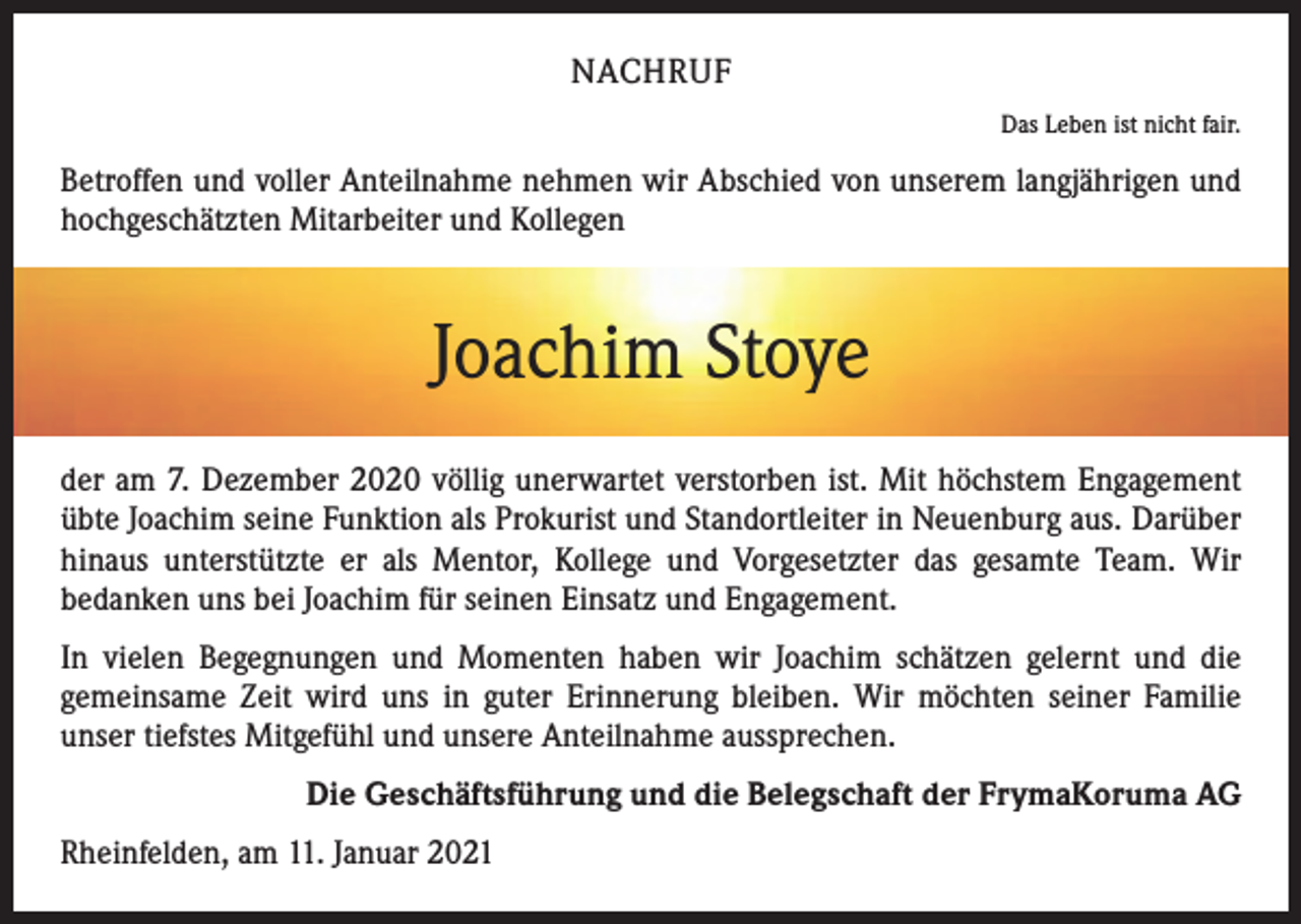 <p>NACHRUF</p><p>Das Leben ist nicht fair.</p><p>Betroffen und voller Anteilnahme nehmen wir Abschied von unserem langjährigen und<br />hochgeschätzten Mitarbeiter und Kollegen</p><p>Joachim Stoye<br />der am 7. Dezember 2020 völlig unerwartet verstorben ist. Mit höchstem Engagement<br />übte Joachim seine Funktion als Prokurist und Standortleiter in Neuenburg aus. Darüber<br />hinaus unterstützte er als Mentor, Kollege und Vorgesetzter das gesamte Team. Wir<br />­bedanken uns bei Joachim für seinen Einsatz und Engagement.<br />In vielen Begegnungen und Momenten haben wir Joachim schätzen gelernt und die<br />g­ emeinsame Zeit wird uns in guter Erinnerung bleiben. Wir möchten seiner Familie<br />­unser tiefstes Mitgefühl und unsere Anteilnahme aussprechen.<br />Die Geschäftsführung und die Belegschaft der FrymaKoruma AG<br />Rheinfelden, am 11. Januar 2021</p>