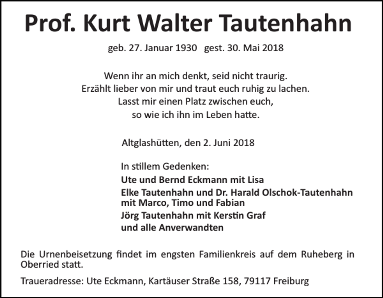 <p>Prof. Kurt Walter Tautenhahn<br />geb. 27. Januar 1930 gest. 30. Mai 2018<br />Wenn ihr an mich denkt, seid nicht traurig.<br />Erzählt lieber von mir und traut euch ruhig zu lachen.<br />Lasst mir einen Platz zwischen euch,<br />so wie ich ihn im Leben ha�e.<br />Altglashü�en, den 2. Juni 2018<br />In s�llem Gedenken:<br />Ute und Bernd Eckmann mit Lisa<br />Elke Tautenhahn und Dr. Harald Olschok­Tautenhahn<br />mit Marco, Timo und Fabian<br />Jörg Tautenhahn mit Kers�n Graf<br />und alle Anverwandten<br />Die Urnenbeisetzung ﬁndet im engsten Familienkreis auf dem Ruheberg in<br />Oberried sta�.<br />Traueradresse: Ute Eckmann, Kartäuser Straße 158, 79117 Freiburg</p>