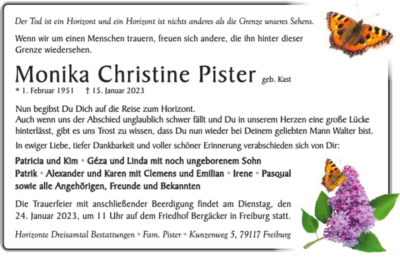 <p>Der Tod ist ein Horizont und ein Horizont ist nichts anderes als die Grenze unseres Sehens.<br />Wenn wir um einen Menschen trauern, freuen sich andere, die ihn hinter dieser<br />Grenze wiedersehen.</p><p>Monika Christine Pister<br />* 1. Februar 1951</p><p>geb. Kast</p><p>† 15. Januar 2023</p><p>Nun begibst Du Dich auf die Reise zum Horizont.<br />Auch wenn uns der Abschied unglaublich schwer fällt und Du in unserem Herzen eine große Lücke<br />hinterlässt, gibt es uns Trost zu wissen, dass Du nun wieder bei Deinem geliebten Mann Walter bist.<br />In ewiger Liebe, tiefer Dankbarkeit und voller schöner Erinnerung verabschieden sich von Dir:</p><p>Patricia und Kim • Géza und Linda mit noch ungeborenem Sohn<br />P a t r i k • A l ex a n d e r u n d K a r e n m i t C l e m e n s u n d E m i l i a n • I r e n e • P a s q u a l<br />sowie alle Angehörigen, Freunde und Bekannten<br />Die Trauerfeier mit anschließender Beerdigung findet am Dienstag, den<br />24. Januar 2023, um 11 Uhr auf dem Friedhof Bergäcker in Freiburg statt.<br />Horizonte Dreisamtal Bestattungen • Fam. Pister • Kunzenweg 5, 79117 Freiburg</p>