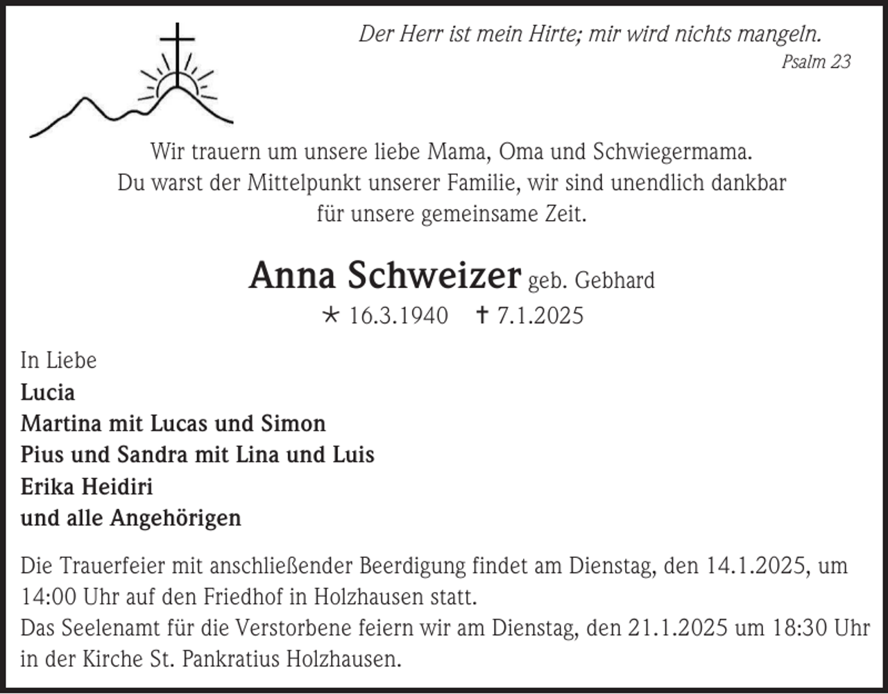 <p>Der Herr ist mein Hirte; mir wird nichts mangeln.<br />Psalm 23</p>
<p>Wir trauern um unsere liebe Mama, Oma und Schwiegermama.<br />Du warst der Mittelpunkt unserer Familie, wir sind unendlich dankbar<br />für unsere gemeinsame Zeit.</p>
<p>Anna Schweizer geb. Gebhard<br /><span>*</span> 16.3.1940</p>
<p><span>†</span> 7.1.2025</p>
<p>In Liebe<br />Lucia<br />Martina mit Lucas und Simon<br />Pius und Sandra mit Lina und Luis<br />Erika Heidiri<br />und alle Angehörigen<br />Die Trauerfeier mit anschließender Beerdigung findet am Dienstag, den 14.1.2025, um<br />14:00 Uhr auf den Friedhof in Holzhausen statt.<br />Das Seelenamt für die Verstorbene feiern wir am Dienstag, den 21.1.2025 um 18:30 Uhr<br />in der Kirche St. Pankratius Holzhausen.</p>