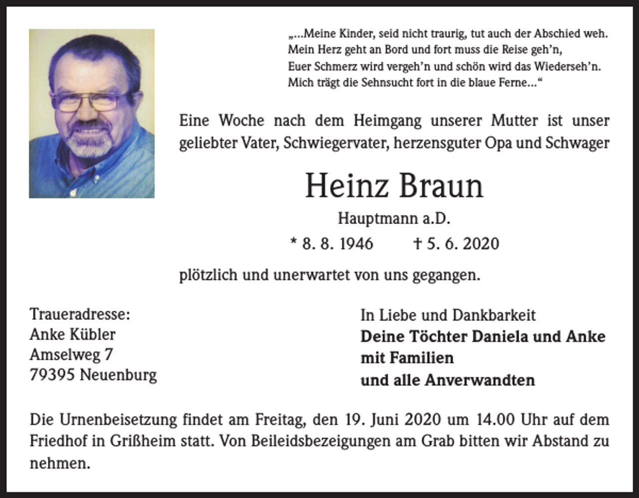 <p>„...Meine Kinder, seid nicht traurig, tut auch der Abschied weh.<br />Mein Herz geht an Bord und fort muss die Reise geh’n,<br />Euer Schmerz wird vergeh’n und schön wird das Wiederseh’n.<br />Mich trägt die Sehnsucht fort in die blaue Ferne...“</p><p>Eine Woche nach dem Heimgang unserer Mutter ist unser<br />geliebter Vater, Schwiegervater, herzensguter Opa und Schwager</p><p>Heinz Braun<br />Hauptmann a.D.<br />* 8. 8. 1946<br />† 5. 6. 2020<br />plötzlich und unerwartet von uns gegangen.<br />Traueradresse:<br />Anke Kübler<br />Amselweg 9395 Neuenburg</p><p>In Liebe und Dankbarkeit<br />Deine Töchter Daniela und Anke<br />mit Familien<br />und alle Anverwandten</p><p>Die Urnenbeisetzung findet am Freitag, den 19. Juni 2020 um 14.00 Uhr auf dem<br />Friedhof in Grißheim statt. Von Beileidsbezeigungen am Grab bitten wir Abstand zu<br />nehmen.</p>