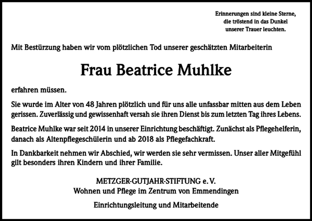 <p>Erinnerungen sind kleine Sterne,<br />die tröstend in das Dunkel<br />unserer Trauer leuchten.</p><p>Mit Bestürzung haben wir vom plötzlichen Tod unserer geschätzten Mitarbeiterin</p><p>Frau Beatrice Muhlke<br />erfahren müssen.<br />Sie wurde im Alter von 48 Jahren plötzlich und für uns alle unfassbar mitten aus dem Leben<br />gerissen. Zuverlässig und gewissenhaft versah sie ihren Dienst bis zum letzten Tag ihres Lebens.<br />Beatrice Muhlke war seit 2014 in unserer Einrichtung beschäftigt. Zunächst als Pflegehelferin,<br />danach als Altenpflegeschülerin und ab 2018 als Pflegefachkraft.<br />In Dankbarkeit nehmen wir Abschied, wir werden sie sehr vermissen. Unser aller Mitgefühl<br />gilt besonders ihren Kindern und ihrer Familie.<br />METZGER-GUTJAHR-STIFTUNG e. V.<br />Wohnen und Pflege im Zentrum von Emmendingen<br />Einrichtungsleitung und Mitarbeitende</p>