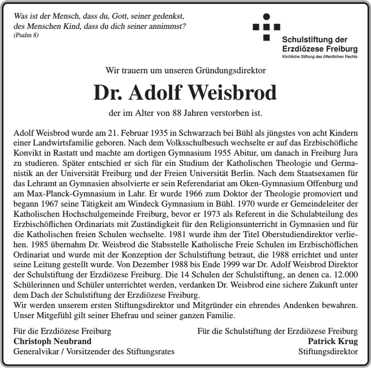 <p>Was ist der Mensch, dass du, Gott, seiner gedenkst,<br />des Menschen Kind, dass du dich seiner annimmst?<br />(Psalm 8)</p><p>Schulstiftung der<br />Erzdiözese Freiburg<br />Kirchliche Stiftung des öffentlichen Rechts</p><p>Wir trauern um unseren Gründungsdirektor</p><p>Dr. Adolf Weisbrod<br />der im Alter von 88 Jahren verstorben ist.<br />Adolf Weisbrod wurde am 21. Februar 1935 in Schwarzach bei Bühl als jüngstes von acht Kindern<br />einer Landwirtsfamilie geboren. Nach dem Volksschulbesuch wechselte er auf das Erzbischöfliche<br />Konvikt in Rastatt und machte am dortigen Gymnasium 1955 Abitur, um danach in Freiburg Jura<br />zu studieren. Später entschied er sich für ein Studium der Katholischen Theologie und Germanistik an der Universität Freiburg und der Freien Universität Berlin. Nach dem Staatsexamen für<br />das Lehramt an Gymnasien absolvierte er sein Referendariat am Oken-Gymnasium Offenburg und<br />am Max-Planck-Gymnasium in Lahr. Er wurde 1966 zum Doktor der Theologie promoviert und<br />begann 1967 seine Tätigkeit am Windeck Gymnasium in Bühl. 1970 wurde er Gemeindeleiter der<br />Katholischen Hochschulgemeinde Freiburg, bevor er 1973 als Referent in die Schulabteilung des<br />Erzbischöflichen Ordinariats mit Zuständigkeit für den Religionsunterricht in Gymnasien und für<br />die Katholischen freien Schulen wechselte. 1981 wurde ihm der Titel Oberstudiendirektor verliehen. 1985 übernahm Dr. Weisbrod die Stabsstelle Katholische Freie Schulen im Erzbischöflichen<br />Ordinariat und wurde mit der Konzeption der Schulstiftung betraut, die 1988 errichtet und unter<br />seine Leitung gestellt wurde. Von Dezember 1988 bis Ende 1999 war Dr. Adolf Weisbrod Direktor<br />der Schulstiftung der Erzdiözese Freiburg. Die 14 Schulen der Schulstiftung, an denen ca. 12.000<br />Schülerinnen und Schüler unterrichtet werden, verdanken Dr. Weisbrod eine sichere Zukunft unter<br />dem Dach der Schulstiftung der Erzdiözese Freiburg.<br />Wir werden unserem ersten Stiftungsdirektor und Mitgründer ein ehrendes Andenken bewahren.<br />Unser Mitgefühl gilt seiner Ehefrau und seiner ganzen Familie.<br />Für die Erzdiözese Freiburg<br />Christoph Neubrand<br />Generalvikar / Vorsitzender des Stiftungsrates</p><p>Für die Schulstiftung der Erzdiözese Freiburg<br />Patrick Krug<br />Stiftungsdirektor</p>