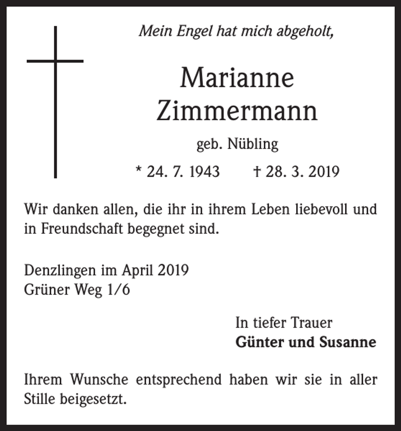 <p>Mein Engel hat mich abgeholt,</p><p>Marianne<br />Zimmermann<br />geb. Nübling<br />* 24. 7. 1943 † 28. 3. 2019<br />Wir danken allen, die ihr in ihrem Leben liebevoll und<br />in Freundschaft begegnet sind.<br />Denzlingen im April 2019<br />Grüner Weg 1/6</p><p>In tiefer Trauer<br />Günter und Susanne</p><p>Ihrem Wunsche entsprechend haben wir sie in aller<br />Stille beigesetzt.</p>