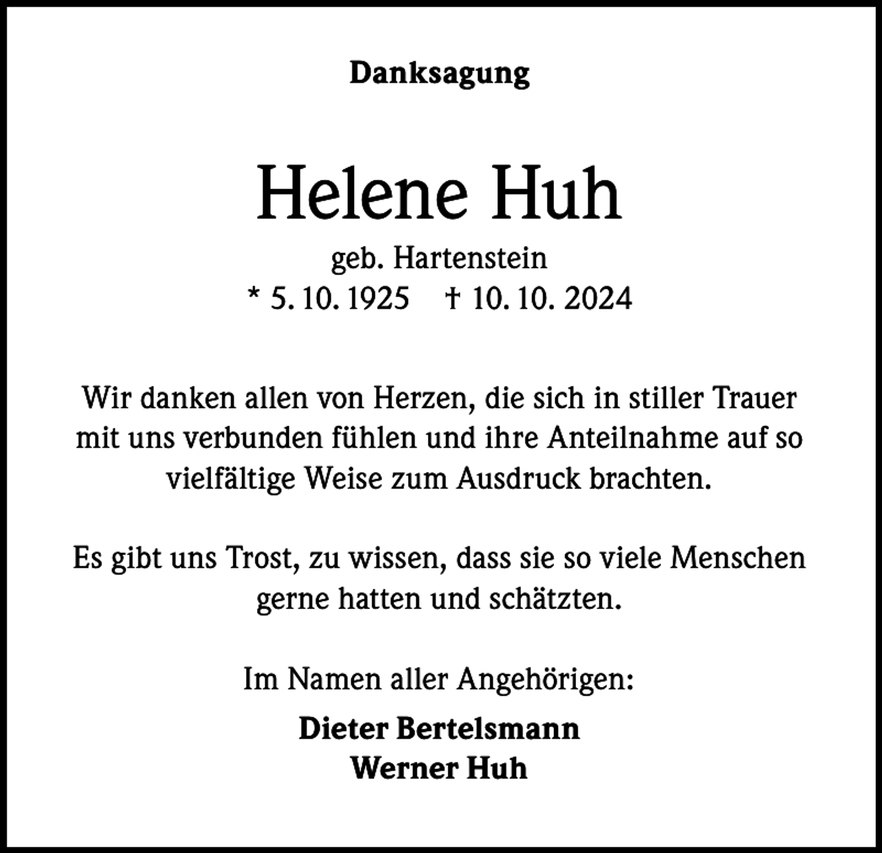 <p>Danksagung</p><p>Helene Huh</p><p>geb. Hartenstein<br />* 5. 10. 1925 † 10. 10. 2024<br />Wir danken allen von Herzen, die sich in stiller Trauer<br />mit uns verbunden fühlen und ihre Anteilnahme auf so<br />vielfältige Weise zum Ausdruck brachten.<br />Es gibt uns Trost, zu wissen, dass sie so viele Menschen<br />gerne hatten und schätzten.<br />Im Namen aller Angehörigen:<br />Dieter Bertelsmann<br />Werner Huh</p>