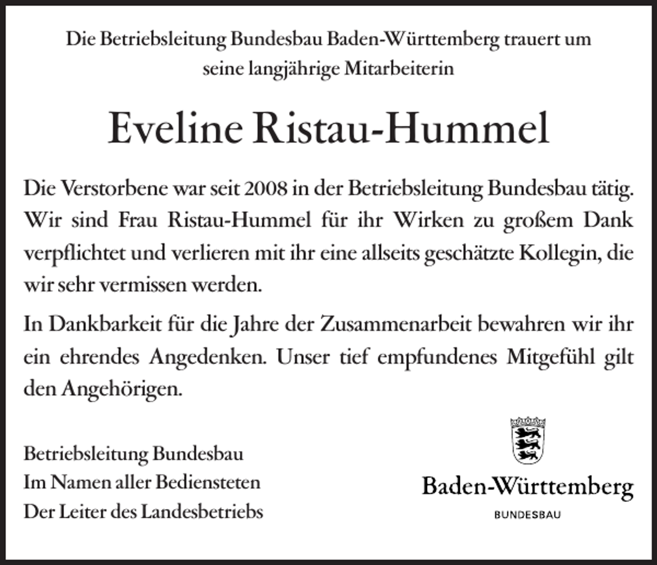 <p>Die Betriebsleitung Bundesbau Baden-Württemberg trauert um<br />seine langjährige Mitarbeiterin</p><p>Eveline Ristau-Hummel<br />Die Verstorbene war seit 2008 in der Betriebsleitung Bundesbau tätig.<br />Wir sind Frau Ristau-Hummel für ihr Wirken zu großem Dank<br />verpflichtet und verlieren mit ihr eine allseits geschätzte Kollegin, die<br />wir sehr vermissen werden.<br />In Dankbarkeit für die Jahre der Zusammenarbeit bewahren wir ihr<br />ein ehrendes Angedenken. Unser tief empfundenes Mitgefühl gilt<br />den Angehörigen.<br />Betriebsleitung Bundesbau<br />Im Namen aller Bediensteten<br />Der Leiter des Landesbetriebs</p>