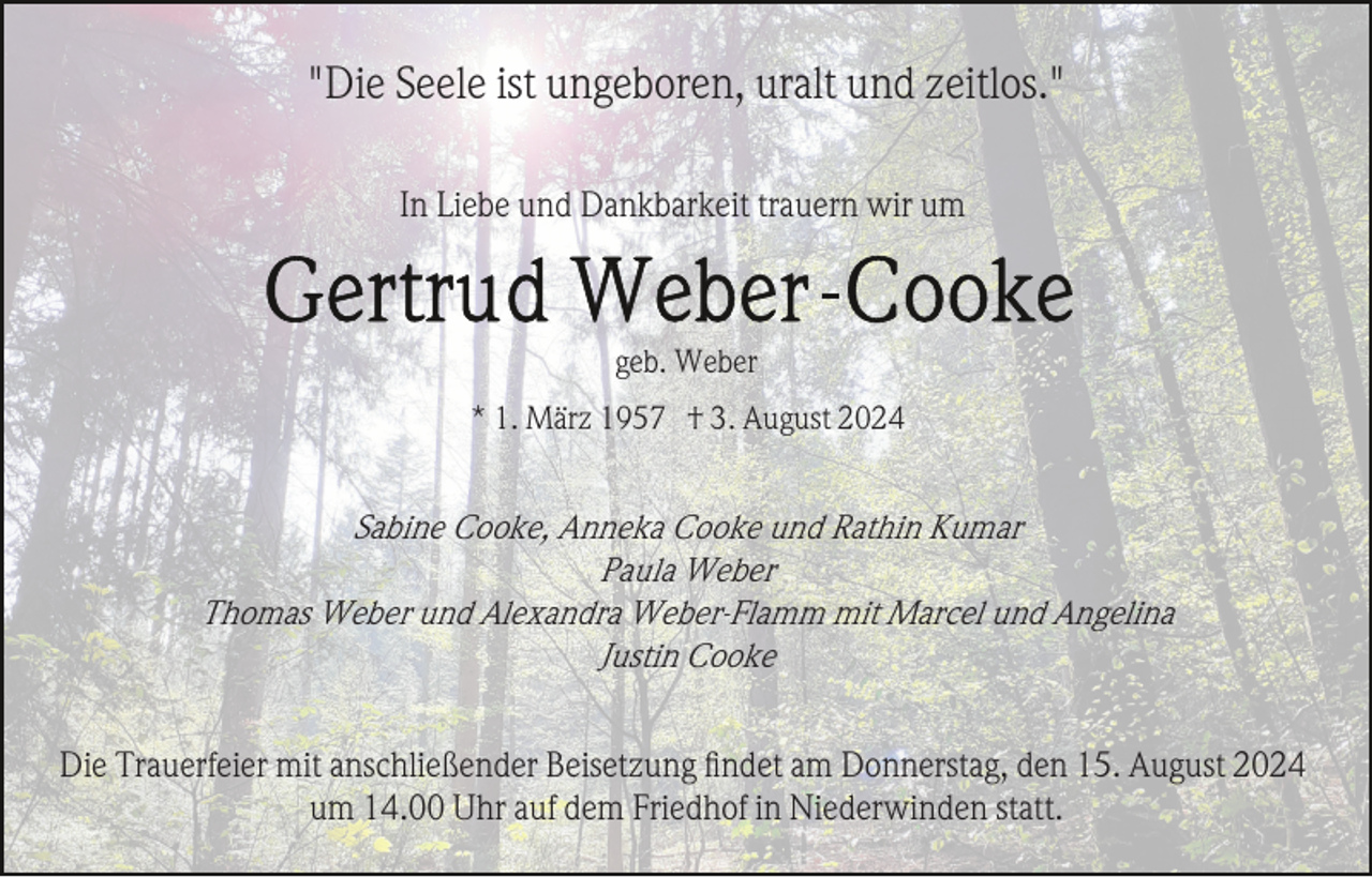 <p>"Die Seele ist ungeboren, uralt und zeitlos."<br />In Liebe und Dankbarkeit trauern wir um</p><p>geb. Weber<br />* 1. März 1957 † 3. August 2024</p><p>Sabine Cooke, Anneka Cooke und Rathin Kumar<br />Paula Weber<br />Thomas Weber und Alexandra Weber-Flamm mit Marcel und Angelina<br />Justin Cooke<br />Die Trauerfeier mit anschließender Beisetzung ﬁndet am Donnerstag, den 15. August 2024<br />um 14.00 Uhr auf dem Friedhof in Niederwinden statt.</p>