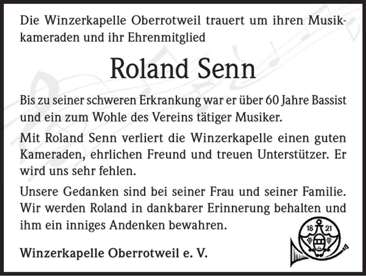 <p>Die Winzerkapelle Oberrotweil trauert um ihren Musikkameraden und ihr Ehrenmitglied</p><p>Roland Senn<br />Bis zu seiner schweren Erkrankung war er über 60 Jahre Bassist<br />und ein zum Wohle des Vereins tätiger Musiker.<br />Mit Roland Senn verliert die Winzerkapelle einen guten<br />Kameraden, ehrlichen Freund und treuen Unterstützer. Er<br />wird uns sehr fehlen.<br />Unsere Gedanken sind bei seiner Frau und seiner Familie.<br />Wir werden Roland in dankbarer Erinnerung behalten und<br />ihm ein inniges Andenken bewahren.<br />Winzerkapelle Oberrotweil e. V.</p>