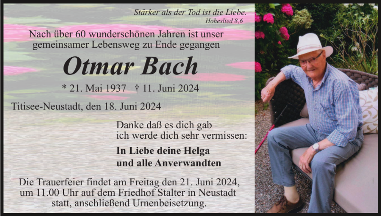 <p>Stärker als der Tod ist die Liebe.<br />Hoheslied 8,6</p><p>Nach über 60 wunderschönen Jahren ist unser<br />gemeinsamer Lebensweg zu Ende gegangen</p><p>Otmar Bach<br />* 21. Mai 1937 † 11. Juni 2024<br />Titisee-Neustadt, den 18. Juni 2024<br />Danke daß es dich gab<br />ich werde dich sehr vermissen:<br />In Liebe deine Helga<br />und alle Anverwandten<br />Die Trauerfeier findet am Freitag den 21. Juni 2024,<br />um 11.00 Uhr auf dem Friedhof Stalter in Neustadt<br />statt, anschließend Urnenbeisetzung.</p>