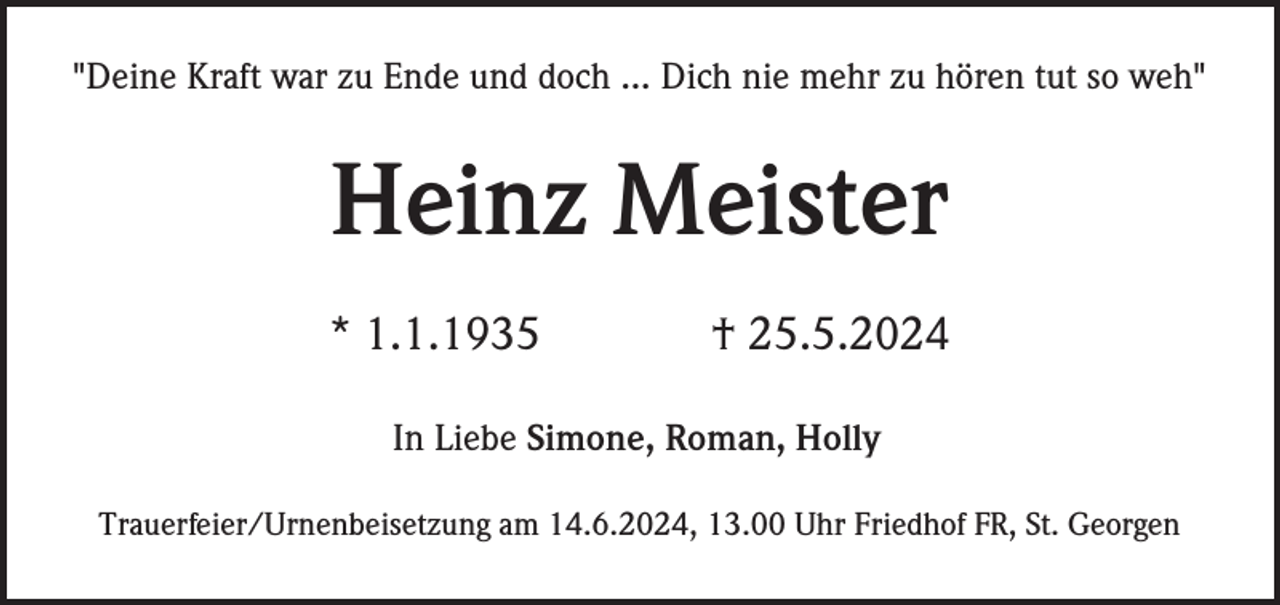 <p>"Deine Kraft war zu Ende und doch ... Dich nie mehr zu hören tut so weh"</p><p>Heinz Meister<br />* 1.1.1935</p><p>† 25.5.2024</p><p>In Liebe Simone, Roman, Holly<br />Trauerfeier/Urnenbeisetzung am 14.6.2024, 13.00 Uhr Friedhof FR, St. Georgen</p>
