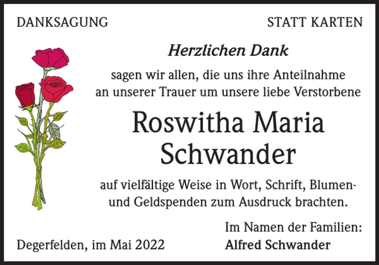 <p>DANKSAGUNG</p><p>STATT KARTEN</p><p>Herzlichen Dank<br />sagen wir allen, die uns ihre Anteilnahme<br />an unserer Trauer um unsere liebe Verstorbene</p><p>Roswitha Maria<br />Schwander<br />auf vielfältige Weise in Wort, Schrift, Blumen-<br />und Geldspenden zum Ausdruck brachten.</p><p>Degerfelden, im Mai 2022</p><p>Im Namen der Familien:<br />Alfred Schwander</p>