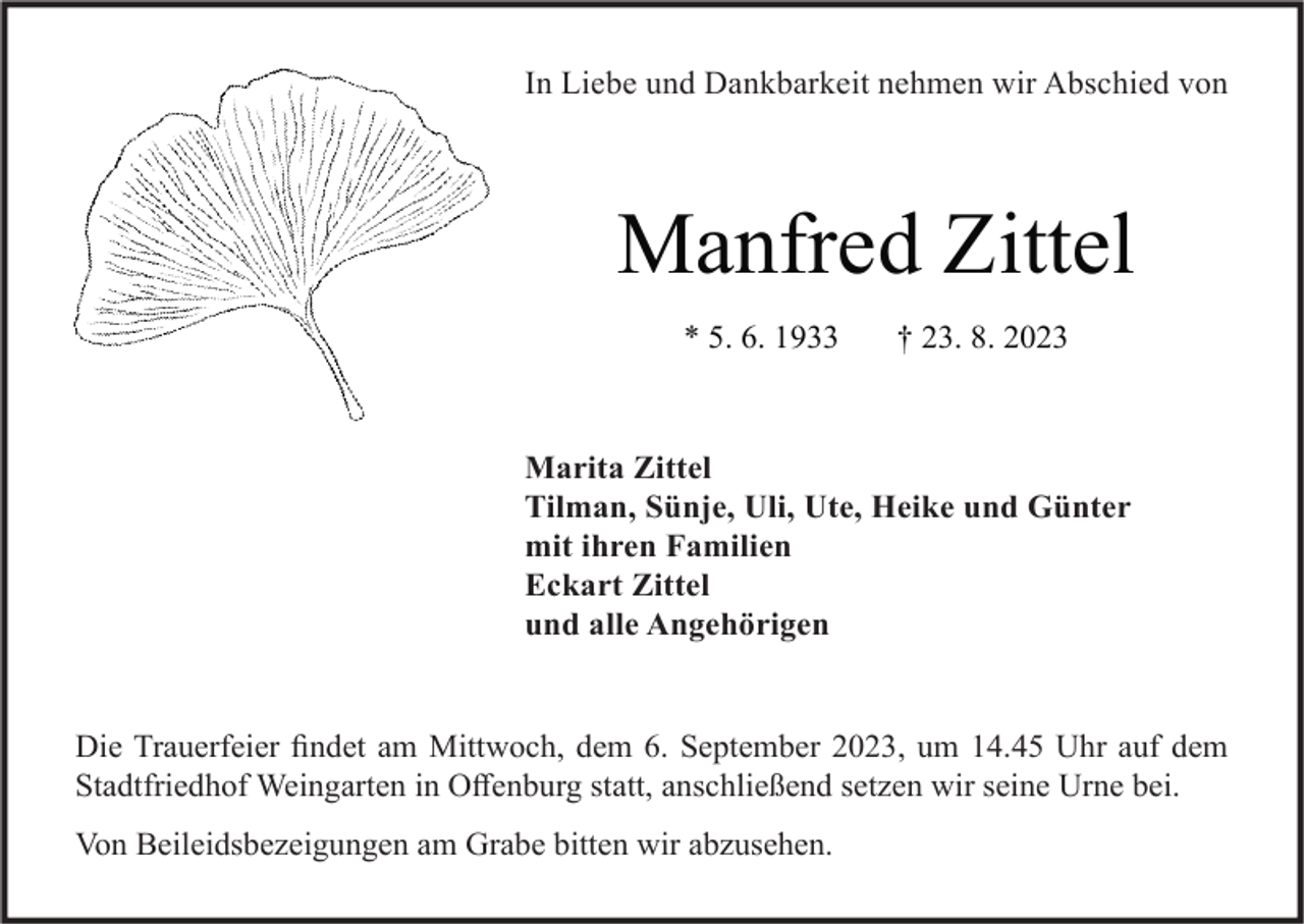 <p>In Liebe und Dankbarkeit nehmen wir Abschied von</p><p>Manfred Zittel<br />* 5. 6. 1933</p><p>† 23. 8. 2023</p><p>Marita Zittel<br />Tilman, Sünje, Uli, Ute, Heike und Günter<br />mit ihren Familien<br />Eckart Zittel<br />und alle Angehörigen</p><p>Die Trauerfeier findet am Mittwoch, dem 6. September 2023, um 14.45 Uhr auf dem<br />Stadtfriedhof Weingarten in Offenburg statt, anschließend setzen wir seine Urne bei.<br />Von Beileidsbezeigungen am Grabe bitten wir abzusehen.</p>