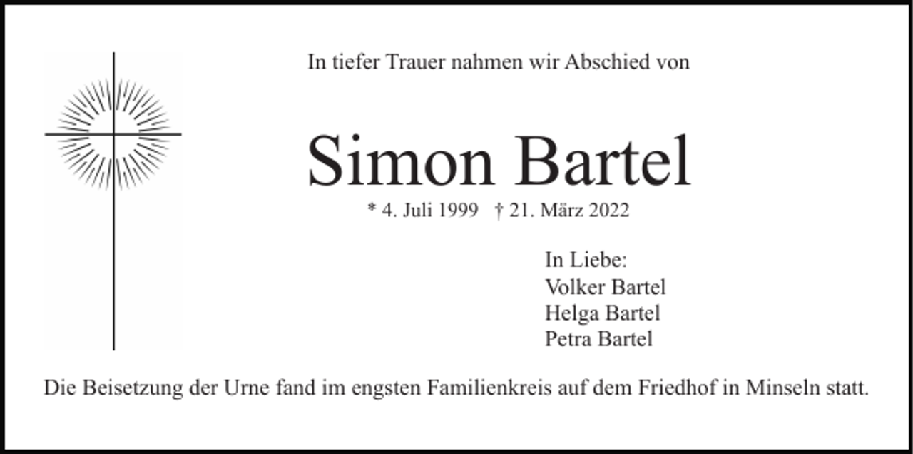 <p>In tiefer Trauer nahmen wir Abschied von</p><p>Simon Bartel<br />* 4. Juli 1999 † 21. März 2022</p><p>In Liebe:<br />Volker Bartel<br />Helga Bartel<br />Petra Bartel<br />Die Beisetzung der Urne fand im engsten Familienkreis auf dem Friedhof in Minseln statt.</p>