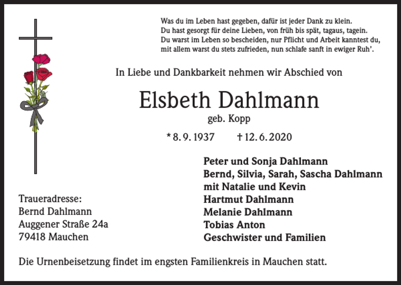 <p>Was du im Leben hast gegeben, dafür ist jeder Dank zu klein.<br />Du hast gesorgt für deine Lieben, von früh bis spät, tagaus, tagein.<br />Du warst im Leben so bescheiden, nur Pflicht und Arbeit kanntest du,<br />mit allem warst du stets zufrieden, nun schlafe sanft in ewiger Ruh’.</p><p>In Liebe und Dankbarkeit nehmen wir Abschied von</p><p>Elsbeth Dahlmann<br />geb. Kopp</p><p>* 8. 9. 1937 † 12. 6. 2020</p><p>Traueradresse:<br />Bernd Dahlmann<br />Auggener Straße 24a<br />79418 Mauchen</p><p>Peter und Sonja Dahlmann<br />Bernd, Silvia, Sarah, Sascha Dahlmann<br />mit Natalie und Kevin<br />Hartmut Dahlmann<br />Melanie Dahlmann<br />Tobias Anton<br />Geschwister und Familien</p><p>Die Urnenbeisetzung findet im engsten Familienkreis in Mauchen statt.</p>