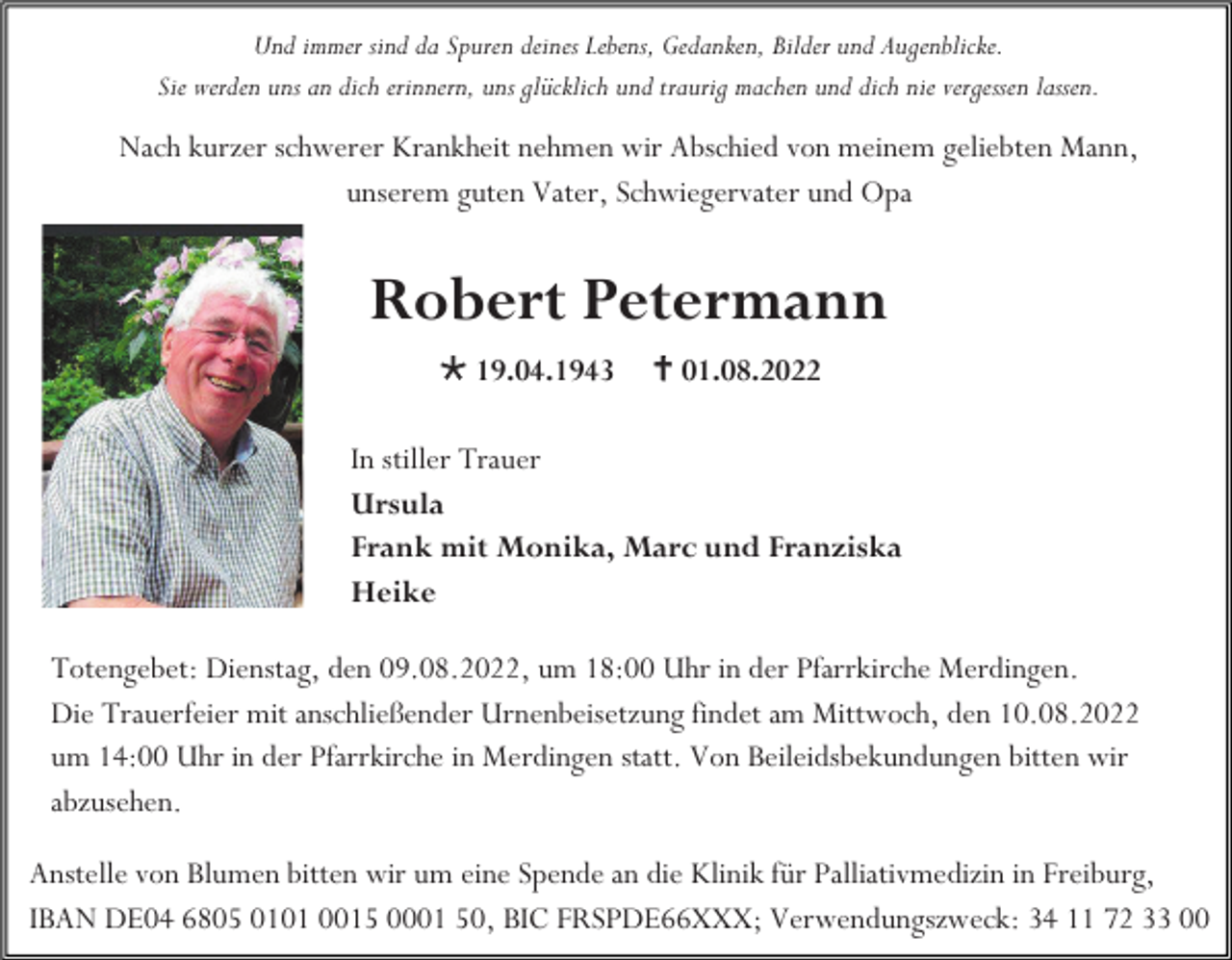 <p>Und immer sind da Spuren deines Lebens, Gedanken, Bilder und Augenblicke.<br />Sie werden uns an dich erinnern, uns glücklich und traurig machen und dich nie vergessen lassen.</p><p>Nach kurzer schwerer Krankheit nehmen wir Abschied von meinem geliebten Mann,<br />unserem guten Vater, Schwiegervater und Opa</p><p>Robert Petermann<br /> 19.04.1943</p><p> 01.08.2022</p><p>In stiller Trauer<br />Ursula<br />Frank mit Monika, Marc und Franziska<br />Heike<br />Totengebet: Dienstag, den 09.08.2022, um 18:00 Uhr in der Pfarrkirche Merdingen.<br />Die Trauerfeier mit anschließender Urnenbeisetzung findet am Mittwoch, den 10.08.2022<br />um 14:00 Uhr in der Pfarrkirche in Merdingen statt. Von Beileidsbekundungen bitten wir<br />abzusehen.<br />Anstelle von Blumen bitten wir um eine Spende an die Klinik für Palliativmedizin in Freiburg,<br />IBAN DE04 6805 0101 0015 0001 50, BIC FRSPDE66XXX; Verwendungszweck: 34 11 72 33 00</p>