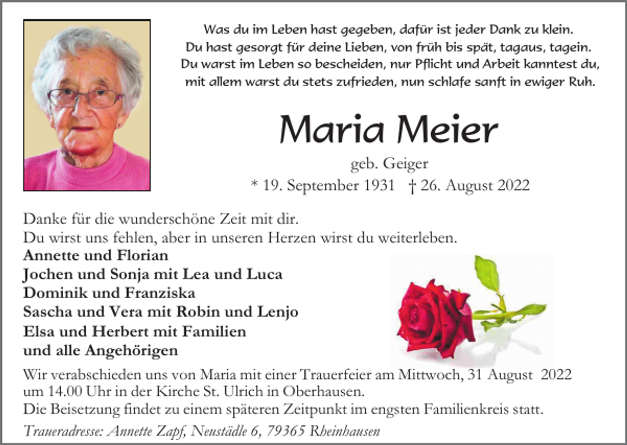 <p>Was du im Leben hast gegeben, dafür ist jeder Dank zu klein.<br />Du hast gesorgt für deine Lieben, von früh bis spät, tagaus, tagein.<br />Du warst im Leben so bescheiden, nur Pflicht und Arbeit kanntest du,<br />mit allem warst du stets zufrieden, nun schlafe sanft in ewiger Ruh.</p><p>Maria Meier<br />geb. Geiger<br />* 19. September 1931 † 26. August 2022<br />Danke für die wunderschöne Zeit mit dir.<br />Du wirst uns fehlen, aber in unseren Herzen wirst du weiterleben.<br />Annette und Florian<br />Jochen und Sonja mit Lea und Luca<br />Dominik und Franziska<br />Sascha und Vera mit Robin und Lenjo<br />Elsa und Herbert mit Familien<br />und alle Angehörigen<br />Wir verabschieden uns von Maria mit einer Trauerfeier am Mittwoch, 31 August 2022<br />um 14.00 Uhr in der Kirche St. Ulrich in Oberhausen.<br />Die Beisetzung findet zu einem späteren Zeitpunkt im engsten Familienkreis statt.<br />Traueradresse: Annette Zapf, Neustädle 6, 79365 Rheinhausen</p>