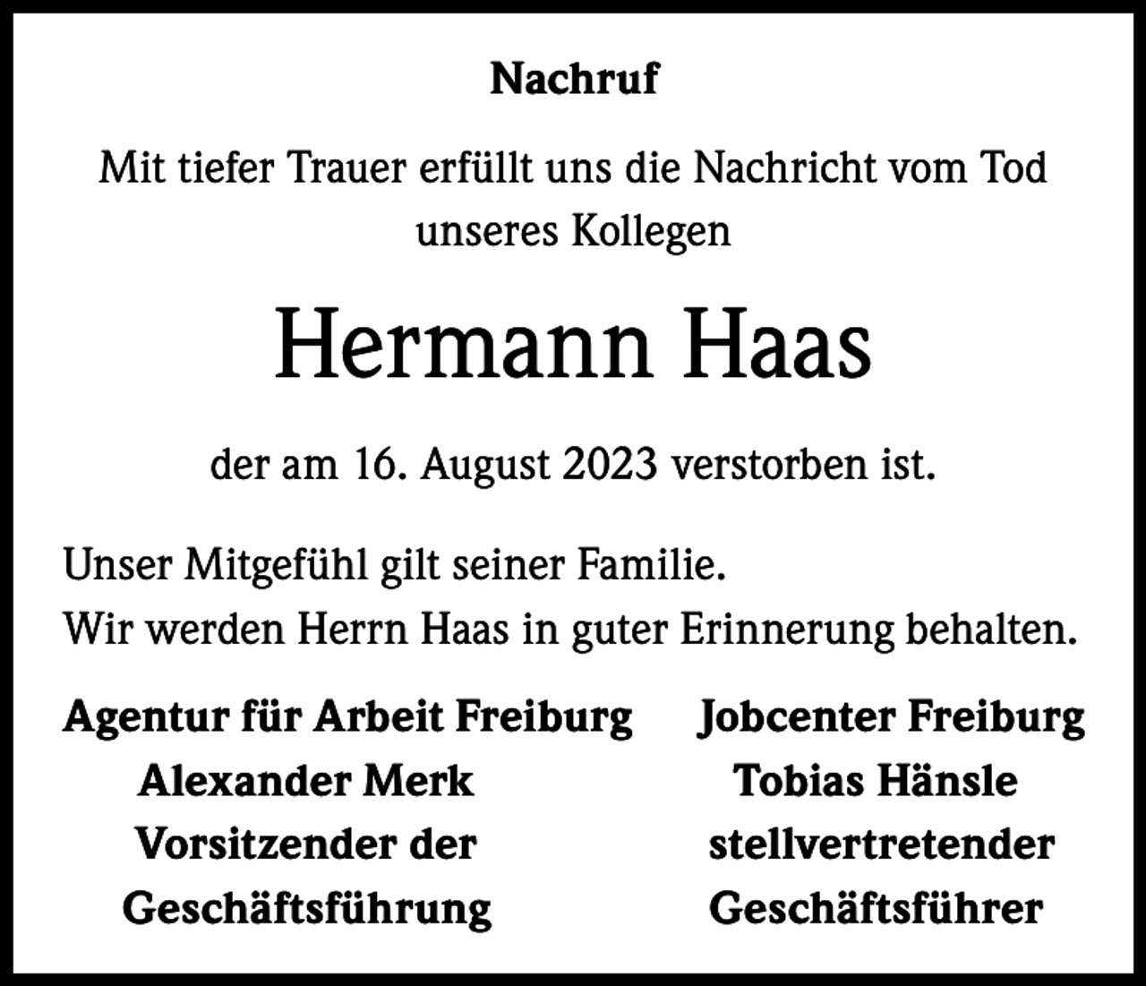 <p>Nachruf<br />Mit tiefer Trauer erfüllt uns die Nachricht vom Tod<br />unseres Kollegen</p><p>Hermann Haas<br />der am 16. August 2023 verstorben ist.<br />Unser Mitgefühl gilt seiner Familie.<br />Wir werden Herrn Haas in guter Erinnerung behalten.<br />Agentur für Arbeit Freiburg Jobcenter Freiburg<br />Alexander Merk<br />Tobias Hänsle<br />Vorsitzender der<br />stellvertretender<br />Geschäftsführung<br />Geschäftsführer</p>