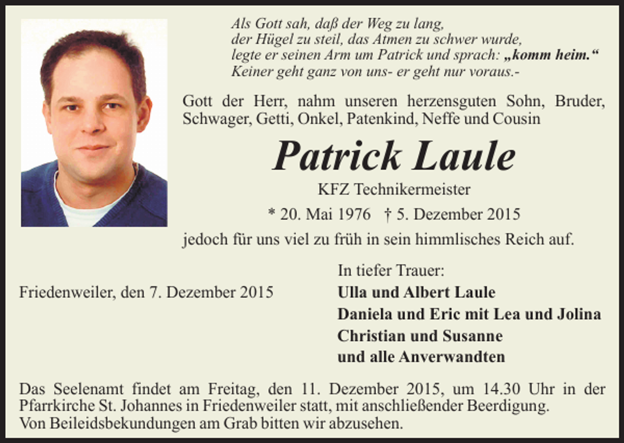 <p>Als Gott sah, daß der Weg zu lang,<br />der Hügel zu steil, das Atmen zu schwer wurde,<br />legte er seinen Arm um Patrick und sprach: „komm heim.“<br />Keiner geht ganz von uns- er geht nur voraus.-</p><p>Gott der Herr, nahm unseren herzensguten Sohn, Bruder,<br />Schwager, Getti, Onkel, Patenkind, Neffe und Cousin</p><p>Patrick Laule</p><p>KFZ Technikermeister<br />* 20. Mai 1976 † 5. Dezember 2015<br />jedoch für uns viel zu früh in sein himmlisches Reich auf.<br />Friedenweiler, den 7. Dezember 2015</p><p>In tiefer Trauer:<br />Ulla und Albert Laule<br />Daniela und Eric mit Lea und Jolina<br />Christian und Susanne<br />und alle Anverwandten</p><p>Das Seelenamt findet am Freitag, den 11. Dezember 2015, um 14.30 Uhr in der<br />Pfarrkirche St. Johannes in Friedenweiler statt, mit anschließender Beerdigung.<br />Von Beileidsbekundungen am Grab bitten wir abzusehen.</p>