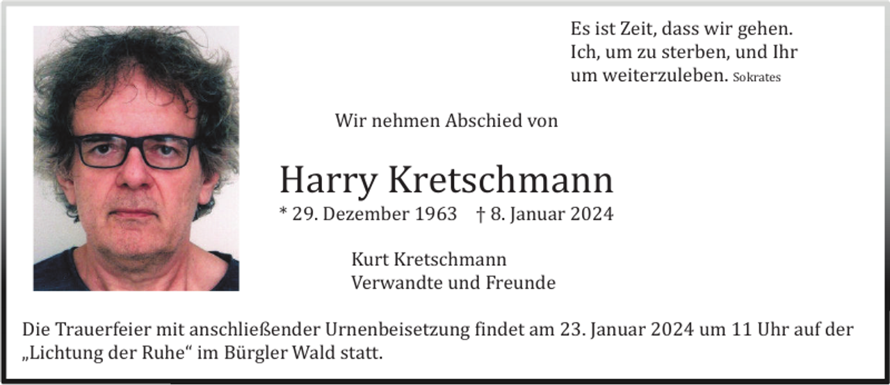 <p>Es ist Zeit, dass wir gehen.<br />Ich, um zu sterben, und Ihr<br />um weiterzuleben. Sokrates<br />Wir nehmen Abschied von</p><p>Harry Kretschmann<br />* 29. Dezember 1963 † 8. Januar 2024<br />Kurt Kretschmann<br />Verwandte und Freunde<br />Die Trauerfeier mit anschließender Urnenbeisetzung findet am 23. Januar 2024 um 11 Uhr auf der<br />„Lichtung der Ruhe“ im Bü rgler Wald statt.</p>