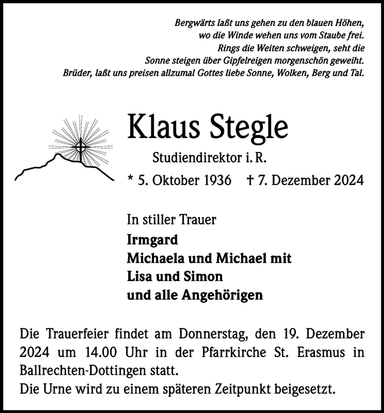 <p>Bergwärts laßt uns gehen zu den blauen Höhen,<br />wo die Winde wehen uns vom Staube frei.<br />Rings die Weiten schweigen, seht die<br />Sonne steigen über Gipfelreigen morgenschön geweiht.<br />Brüder, laßt uns preisen allzumal Gottes liebe Sonne, Wolken, Berg und Tal.</p><p>Klaus Stegle<br />Studiendirektor i. R.<br />* 5. Oktober 1936 † 7. Dezember 2024<br />In stiller Trauer<br />Irmgard<br />Michaela und Michael mit<br />Lisa und Simon<br />und alle Angehörigen<br />Die Trauerfeier findet am Donnerstag, den 19. Dezember<br />2024 um 14.00 Uhr in der Pfarrkirche St. Erasmus in<br />­Ballrechten-Dottingen statt.<br />Die Urne wird zu einem späteren Zeitpunkt beigesetzt.</p>