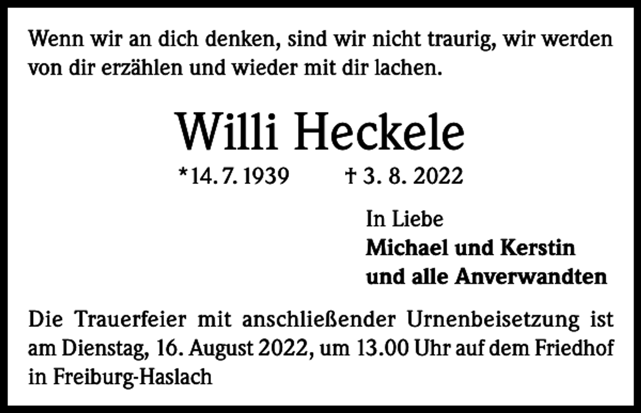 <p>Wenn wir an dich denken, sind wir nicht traurig, wir werden<br />von dir erzählen und wieder mit dir lachen.</p><p>Willi Heckele<br />*14. 7. 1939</p><p>† 3. 8. 2022</p><p>In Liebe<br />Michael und Kerstin<br />und alle Anverwandten<br />Die Trauerfeier mit anschließender Urnenbeisetzung ist<br />am Dienstag, 16. August 2022, um 13.00 Uhr auf dem Friedhof<br />in Freiburg-Haslach</p>